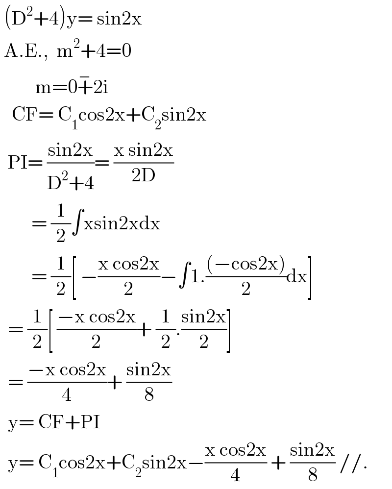  (D^2 +4)y= sin2x   A.E.,  m^2 +4=0           m=0+^− 2i     CF= C_1 cos2x+C_2 sin2x    PI= ((sin2x)/(D^2 +4))= ((x sin2x)/(2D))          = (1/2)∫xsin2xdx          = (1/2)[ −((x cos2x)/2)−∫1.(((−cos2x))/2)dx]    = (1/2)[ ((−x cos2x)/2)+ (1/2).((sin2x)/2)]    = ((−x cos2x)/4)+ ((sin2x)/8)    y= CF+PI    y= C_1 cos2x+C_2 sin2x−((x cos2x)/4) + ((sin2x)/8) //.  