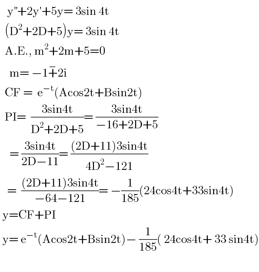    y^(′′) +2y′+5y= 3sin 4t    (D^2 +2D+5)y= 3sin 4t      A.E., m^2 +2m+5=0      m= −1+^− 2i    CF =  e^(−t) (Acos2t+Bsin2t)    PI=  ((3sin4t)/(D^2 +2D+5))= ((3sin4t)/(−16+2D+5))      = ((3sin4t)/(2D−11))= (((2D+11)3sin4t)/(4D^2 −121))     =  (((2D+11)3sin4t)/(−64−121))= −(1/(185))(24cos4t+33sin4t)   y=CF+PI   y= e^(−t) (Acos2t+Bsin2t)− (1/(185))( 24cos4t+ 33 sin4t)    