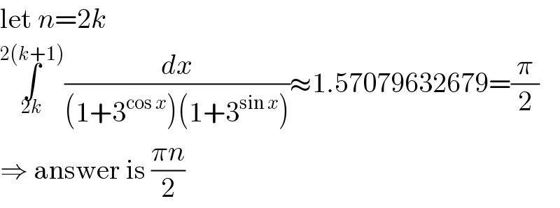 let n=2k  ∫_(2k) ^(2(k+1)) (dx/((1+3^(cos x) )(1+3^(sin x) )))≈1.57079632679=(π/2)  ⇒ answer is ((πn)/2)  
