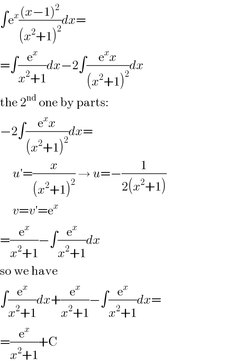 ∫e^x (((x−1)^2 )/((x^2 +1)^2 ))dx=  =∫(e^x /(x^2 +1))dx−2∫((e^x x)/((x^2 +1)^2 ))dx  the 2^(nd)  one by parts:  −2∫((e^x x)/((x^2 +1)^2 ))dx=       u′=(x/((x^2 +1)^2 )) → u=−(1/(2(x^2 +1)))       v=v′=e^x   =(e^x /(x^2 +1))−∫(e^x /(x^2 +1))dx  so we have  ∫(e^x /(x^2 +1))dx+(e^x /(x^2 +1))−∫(e^x /(x^2 +1))dx=  =(e^x /(x^2 +1))+C  