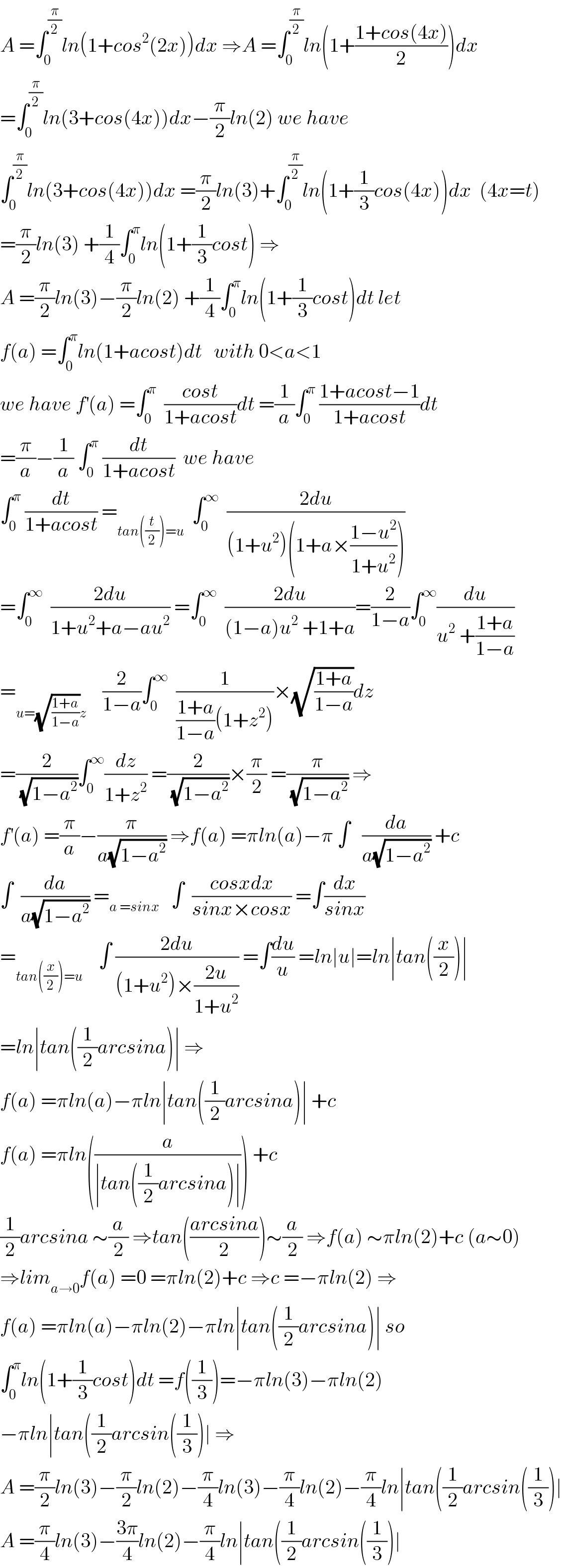 A =∫_0 ^(π/2) ln(1+cos^2 (2x))dx ⇒A =∫_0 ^(π/2) ln(1+((1+cos(4x))/2))dx  =∫_0 ^(π/2) ln(3+cos(4x))dx−(π/2)ln(2) we have  ∫_0 ^(π/2) ln(3+cos(4x))dx =(π/2)ln(3)+∫_0 ^(π/2) ln(1+(1/3)cos(4x))dx  (4x=t)  =(π/2)ln(3) +(1/4)∫_0 ^π ln(1+(1/3)cost) ⇒  A =(π/2)ln(3)−(π/2)ln(2) +(1/4)∫_0 ^π ln(1+(1/3)cost)dt let  f(a) =∫_0 ^π ln(1+acost)dt   with 0<a<1  we have f^′ (a) =∫_0 ^π   ((cost)/(1+acost))dt =(1/a)∫_0 ^π  ((1+acost−1)/(1+acost))dt  =(π/a)−(1/a) ∫_0 ^π  (dt/(1+acost))  we have   ∫_0 ^π  (dt/(1+acost)) =_(tan((t/2))=u)   ∫_0 ^∞   ((2du)/((1+u^2 )(1+a×((1−u^2 )/(1+u^2 )))))  =∫_0 ^∞   ((2du)/(1+u^2 +a−au^2 )) =∫_0 ^∞   ((2du)/((1−a)u^2  +1+a))=(2/(1−a))∫_0 ^∞ (du/(u^2  +((1+a)/(1−a))))  =_(u=(√((1+a)/(1−a)))z)     (2/(1−a))∫_0 ^∞   (1/(((1+a)/(1−a))(1+z^2 )))×(√((1+a)/(1−a)))dz  =(2/(√(1−a^2 )))∫_0 ^∞ (dz/(1+z^2 )) =(2/(√(1−a^2 )))×(π/2) =(π/(√(1−a^2 ))) ⇒  f^′ (a) =(π/a)−(π/(a(√(1−a^2 )))) ⇒f(a) =πln(a)−π ∫   (da/(a(√(1−a^2 )))) +c  ∫  (da/(a(√(1−a^2 )))) =_(a =sinx)    ∫  ((cosxdx)/(sinx×cosx)) =∫(dx/(sinx))  =_(tan((x/2))=u)     ∫ ((2du)/((1+u^2 )×((2u)/(1+u^2 )))) =∫(du/u) =ln∣u∣=ln∣tan((x/2))∣  =ln∣tan((1/2)arcsina)∣ ⇒  f(a) =πln(a)−πln∣tan((1/2)arcsina)∣ +c  f(a) =πln((a/(∣tan((1/2)arcsina)∣))) +c  (1/2)arcsina ∼(a/2) ⇒tan(((arcsina)/2))∼(a/2) ⇒f(a) ∼πln(2)+c (a∼0)  ⇒lim_(a→0) f(a) =0 =πln(2)+c ⇒c =−πln(2) ⇒  f(a) =πln(a)−πln(2)−πln∣tan((1/2)arcsina)∣ so  ∫_0 ^π ln(1+(1/3)cost)dt =f((1/3))=−πln(3)−πln(2)  −πln∣tan((1/2)arcsin((1/3))∣ ⇒  A =(π/2)ln(3)−(π/2)ln(2)−(π/4)ln(3)−(π/4)ln(2)−(π/4)ln∣tan((1/2)arcsin((1/3))∣  A =(π/4)ln(3)−((3π)/4)ln(2)−(π/4)ln∣tan((1/2)arcsin((1/3))∣  