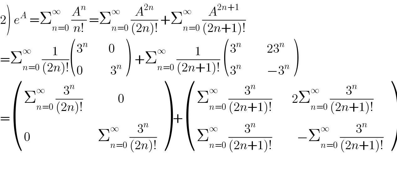 2) e^A  =Σ_(n=0) ^∞  (A^n /(n!)) =Σ_(n=0) ^∞  (A^(2n) /((2n)!)) +Σ_(n=0) ^∞  (A^(2n+1) /((2n+1)!))  =Σ_(n=0) ^∞  (1/((2n)!)) (((3^n         0)),((0           3^n )) )  +Σ_(n=0) ^∞  (1/((2n+1)!))  (((3^n           23^n )),((3^n           −3^n )) )  = (((Σ_(n=0) ^∞  (3^n /((2n)!))              0)),((0                           Σ_(n=0) ^∞  (3^n /((2n)!)))) ) + (((Σ_(n=0) ^∞  (3^n /((2n+1)!))        2Σ_(n=0) ^∞  (3^n /((2n+1)!)))),((Σ_(n=0) ^∞  (3^n /((2n+1)!))          −Σ_(n=0) ^∞  (3^n /((2n+1)!)))) )    