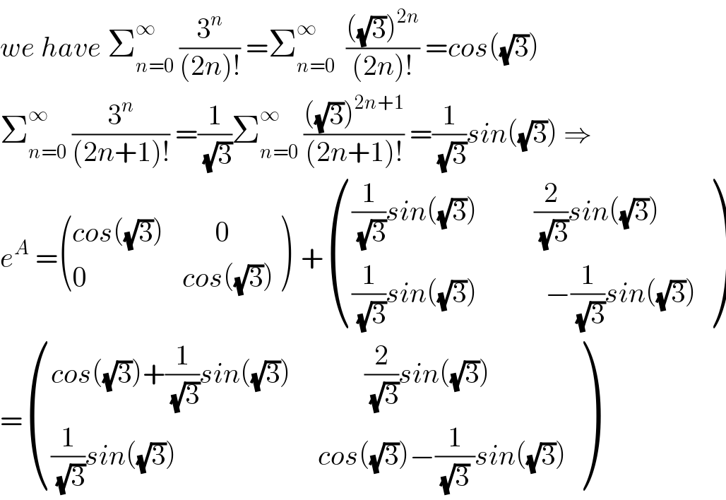 we have Σ_(n=0) ^∞  (3^n /((2n)!)) =Σ_(n=0) ^∞   ((((√3))^(2n) )/((2n)!)) =cos((√3))  Σ_(n=0) ^∞  (3^n /((2n+1)!)) =(1/(√3))Σ_(n=0) ^∞  ((((√3))^(2n+1) )/((2n+1)!)) =(1/(√3))sin((√3)) ⇒  e^A  = (((cos((√3))         0)),((0                 cos((√3)))) )  + ((((1/(√3))sin((√3))          (2/(√3))sin((√3)))),(((1/(√3))sin((√3))            −(1/(√3))sin((√3)))) )  = (((cos((√3))+(1/(√3))sin((√3))             (2/(√3))sin((√3)))),(((1/(√3))sin((√3))                         cos((√3))−(1/((√3) ))sin((√3)))) )  