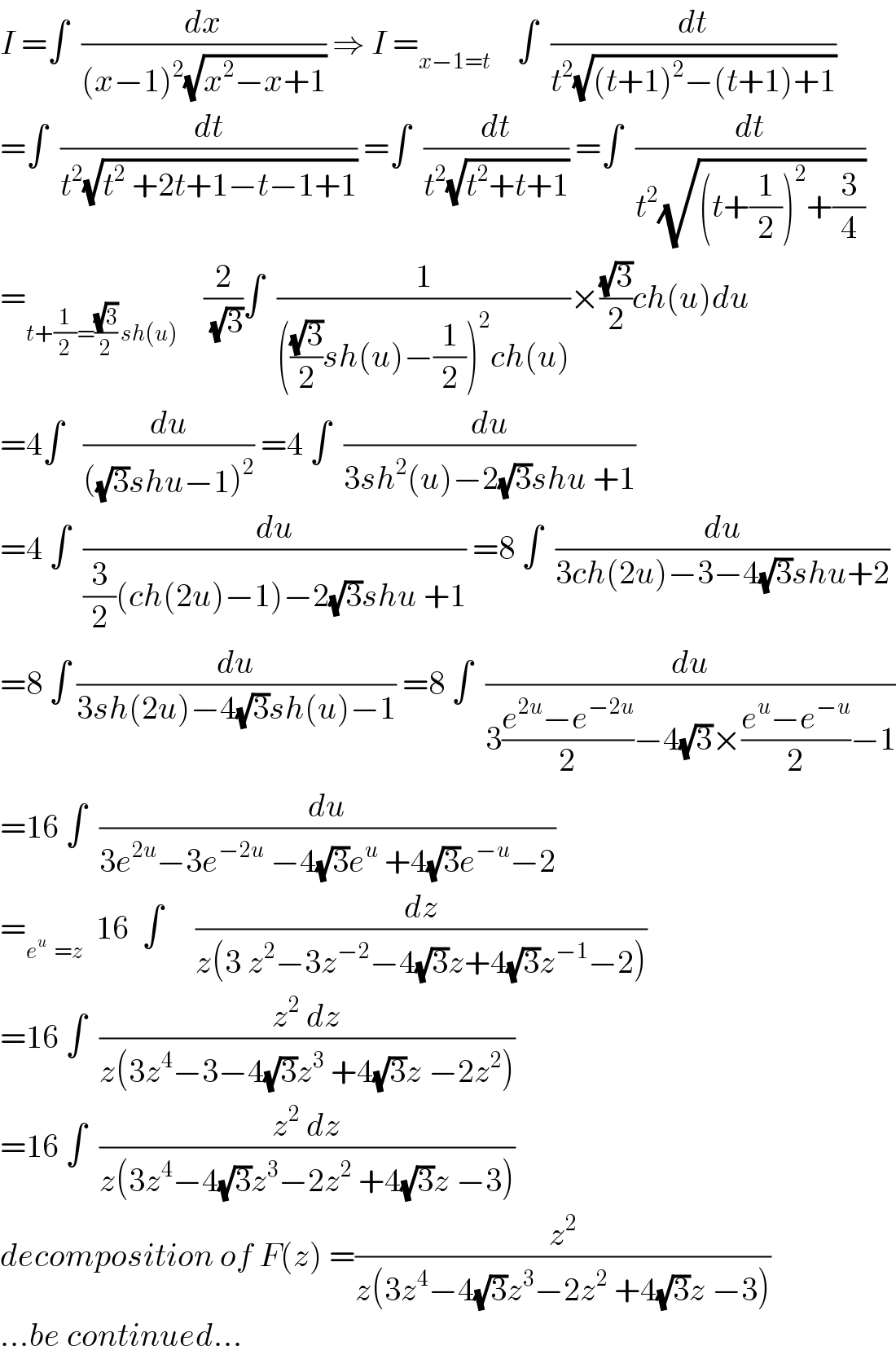 I =∫  (dx/((x−1)^2 (√(x^2 −x+1)))) ⇒ I =_(x−1=t)     ∫  (dt/(t^2 (√((t+1)^2 −(t+1)+1))))  =∫  (dt/(t^2 (√(t^2  +2t+1−t−1+1)))) =∫  (dt/(t^2 (√(t^2 +t+1)))) =∫  (dt/(t^2 (√((t+(1/2))^2 +(3/4)))))  =_(t+(1/2)=((√3)/2) sh(u))     (2/(√3))∫  (1/((((√3)/2)sh(u)−(1/2))^2 ch(u)))×((√3)/2)ch(u)du  =4∫   (du/(((√3)shu−1)^2 )) =4 ∫  (du/(3sh^2 (u)−2(√3)shu +1))  =4 ∫  (du/((3/2)(ch(2u)−1)−2(√3)shu +1)) =8 ∫  (du/(3ch(2u)−3−4(√3)shu+2))  =8 ∫ (du/(3sh(2u)−4(√3)sh(u)−1)) =8 ∫  (du/(3((e^(2u) −e^(−2u) )/2)−4(√3)×((e^u −e^(−u) )/2)−1))  =16 ∫  (du/(3e^(2u) −3e^(−2u)  −4(√3)e^u  +4(√3)e^(−u) −2))  =_(e^u   =z)   16  ∫     (dz/(z(3 z^2 −3z^(−2) −4(√3)z+4(√3)z^(−1) −2)))  =16 ∫  ((z^2  dz)/(z(3z^4 −3−4(√3)z^3  +4(√3)z −2z^2 )))  =16 ∫  ((z^2  dz)/(z(3z^4 −4(√3)z^3 −2z^2  +4(√3)z −3)))  decomposition of F(z) =(z^2 /(z(3z^4 −4(√3)z^3 −2z^2  +4(√3)z −3)))  ...be continued...  