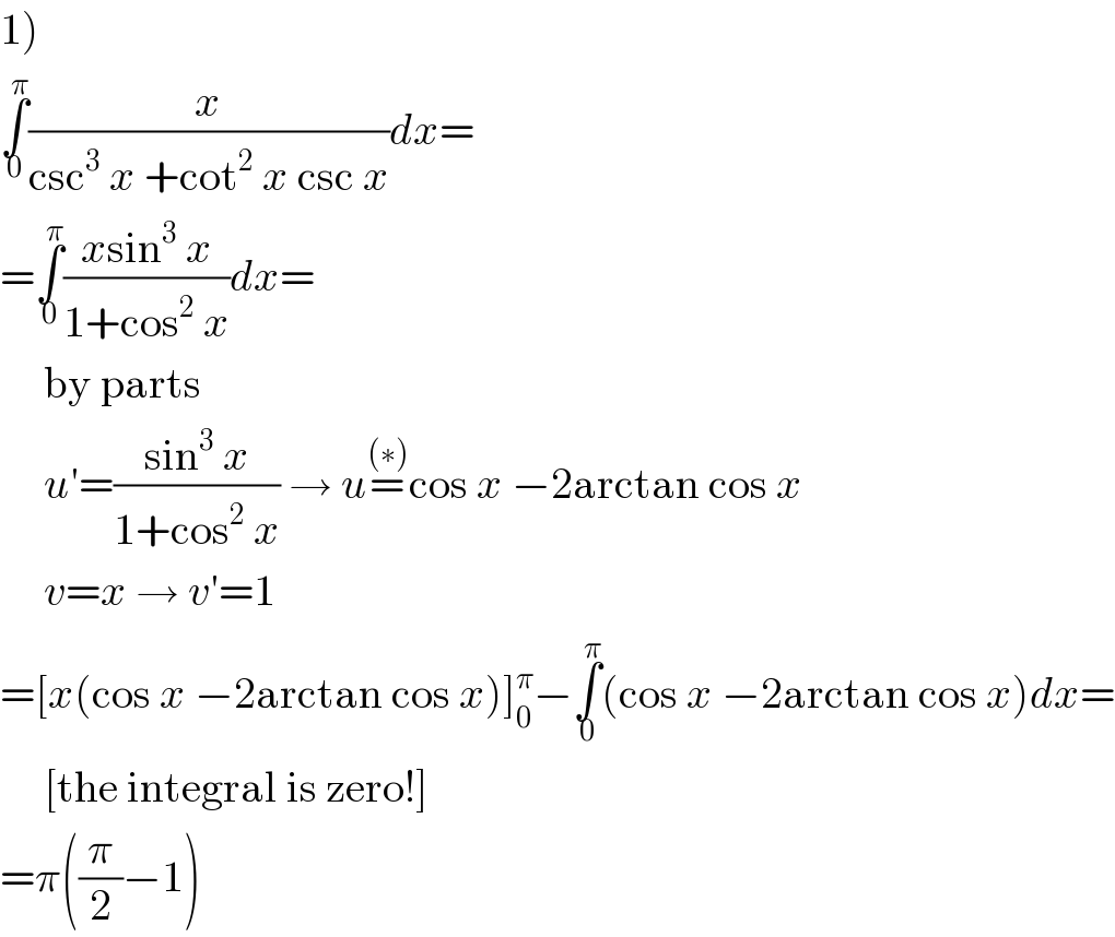 1)  ∫_0 ^π (x/(csc^3  x +cot^2  x csc x))dx=  =∫_0 ^π ((xsin^3  x)/(1+cos^2  x))dx=       by parts       u′=((sin^3  x)/(1+cos^2  x)) → u=^((∗)) cos x −2arctan cos x       v=x → v′=1  =[x(cos x −2arctan cos x)]_0 ^π −∫_0 ^π (cos x −2arctan cos x)dx=       [the integral is zero!]  =π((π/2)−1)  