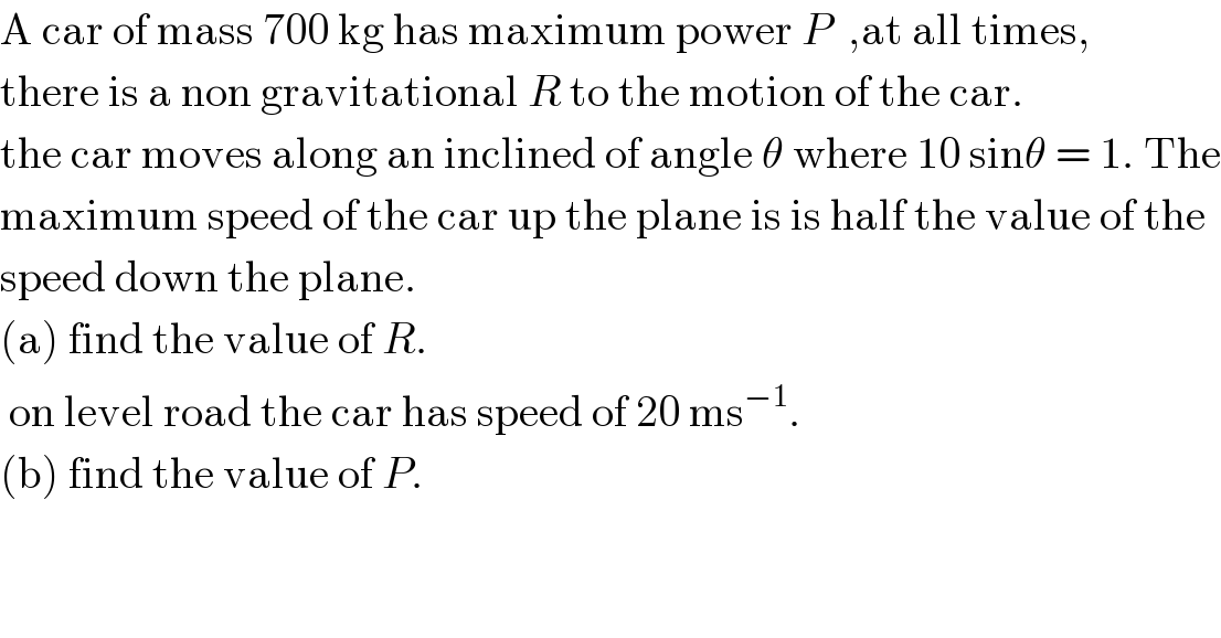 A car of mass 700 kg has maximum power P  ,at all times,  there is a non gravitational R to the motion of the car.  the car moves along an inclined of angle θ where 10 sinθ = 1. The  maximum speed of the car up the plane is is half the value of the  speed down the plane.  (a) find the value of R.   on level road the car has speed of 20 ms^(−1) .  (b) find the value of P.  