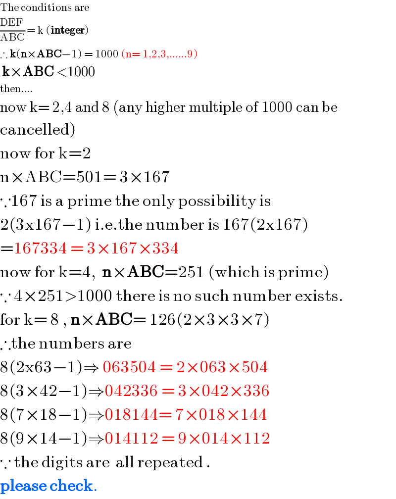 The conditions are  ((DEF)/(ABC)) = k (integer)    ∴ k(n×ABC−1) = 1000 (n= 1,2,3,......9)   k×ABC <1000  then....  now k= 2,4 and 8 (any higher multiple of 1000 can be   cancelled)  now for k=2  n×ABC=501= 3×167  ∵167 is a prime the only possibility is  2(3x167−1) i.e.the number is 167(2x167)  =167334 = 3×167×334  now for k=4,  n×ABC=251 (which is prime)  ∵ 4×251>1000 there is no such number exists.  for k= 8 , n×ABC= 126(2×3×3×7)  ∴the numbers are  8(2x63−1)⇒ 063504 = 2×063×504  8(3×42−1)⇒042336 = 3×042×336  8(7×18−1)⇒018144= 7×018×144  8(9×14−1)⇒014112 = 9×014×112  ∵ the digits are  all repeated .  please check.  