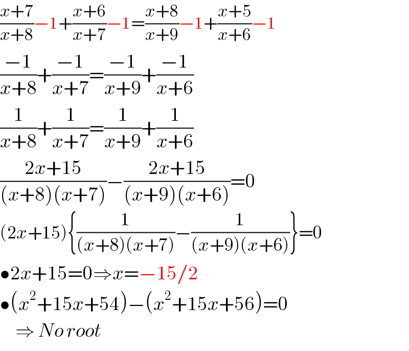 ((x+7)/(x+8))−1+((x+6)/(x+7))−1=((x+8)/(x+9))−1+((x+5)/(x+6))−1  ((−1)/(x+8))+((−1)/(x+7))=((−1)/(x+9))+((−1)/(x+6))  (1/(x+8))+(1/(x+7))=(1/(x+9))+(1/(x+6))  ((2x+15)/((x+8)(x+7)))−((2x+15)/((x+9)(x+6)))=0  (2x+15){(1/((x+8)(x+7)))−(1/((x+9)(x+6)))}=0  •2x+15=0⇒x=−15/2  •(x^2 +15x+54)−(x^2 +15x+56)=0       ⇒ No root  