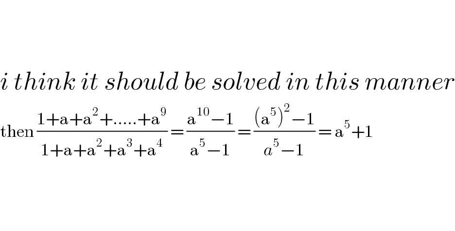     i think it should be solved in this manner  then ((1+a+a^2 +.....+a^9 )/(1+a+a^2 +a^3 +a^4 )) = ((a^(10) −1)/(a^5 −1)) = (((a^5 )^2 −1)/(a^5 −1)) = a^5 +1      