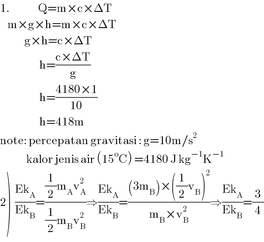 1.               Q=m×c×ΔT      m×g×h=m×c×ΔT               g×h=c×ΔT                       h=((c×ΔT)/g)                       h=((4180×1)/(10))                       h=418m  note: percepatan gravitasi : g=10m/s^2                 kalor jenis air (15^o C) =4180 J kg^(−1) K^(−1)   2)  ((Ek_A )/(Ek_B ))=(((1/2)m_A v_A ^2 )/((1/2)m_B v_B ^2 ))⇒((Ek_A )/(Ek_B ))=(((3m_B )×((1/2)v_B )^2 )/(m_B ×v_B ^2 ))⇒((Ek_A )/(Ek_B ))=(3/4)  