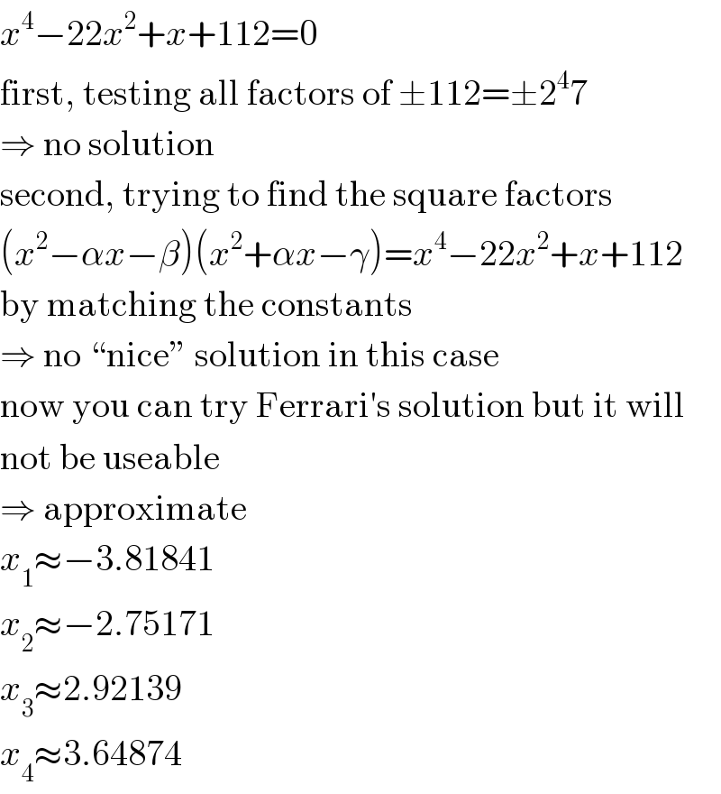 x^4 −22x^2 +x+112=0  first, testing all factors of ±112=±2^4 7  ⇒ no solution  second, trying to find the square factors  (x^2 −αx−β)(x^2 +αx−γ)=x^4 −22x^2 +x+112  by matching the constants  ⇒ no “nice” solution in this case  now you can try Ferrari′s solution but it will  not be useable  ⇒ approximate  x_1 ≈−3.81841  x_2 ≈−2.75171  x_3 ≈2.92139  x_4 ≈3.64874  