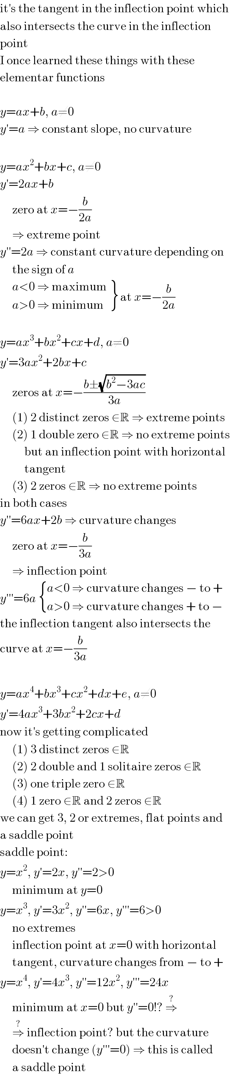 it′s the tangent in the inflection point which  also intersects the curve in the inflection  point  I once learned these things with these  elementar functions    y=ax+b, a≠0  y′=a ⇒ constant slope, no curvature    y=ax^2 +bx+c, a≠0  y′=2ax+b       zero at x=−(b/(2a))       ⇒ extreme point  y′′=2a ⇒ constant curvature depending on       the sign of a        {: ((a<0 ⇒ maximum)),((a>0 ⇒ minimum)) } at x=−(b/(2a))    y=ax^3 +bx^2 +cx+d, a≠0  y′=3ax^2 +2bx+c       zeros at x=−((b±(√(b^2 −3ac)))/(3a))       (1) 2 distinct zeros ∈R ⇒ extreme points       (2) 1 double zero ∈R ⇒ no extreme points            but an inflection point with horizontal            tangent       (3) 2 zeros ∉R ⇒ no extreme points  in both cases  y′′=6ax+2b ⇒ curvature changes       zero at x=−(b/(3a))       ⇒ inflection point  y′′′=6a  { ((a<0 ⇒ curvature changes − to +)),((a>0 ⇒ curvature changes + to −)) :}  the inflection tangent also intersects the  curve at x=−(b/(3a))    y=ax^4 +bx^3 +cx^2 +dx+e, a≠0  y′=4ax^3 +3bx^2 +2cx+d  now it′s getting complicated       (1) 3 distinct zeros ∈R       (2) 2 double and 1 solitaire zeros ∈R       (3) one triple zero ∈R       (4) 1 zero ∈R and 2 zeros ∉R  we can get 3, 2 or extremes, flat points and  a saddle point  saddle point:  y=x^2 , y′=2x, y′′=2>0       minimum at y=0  y=x^3 , y′=3x^2 , y′′=6x, y′′′=6>0       no extremes       inflection point at x=0 with horizontal       tangent, curvature changes from − to +  y=x^4 , y′=4x^3 , y′′=12x^2 , y′′′=24x       minimum at x=0 but y′′=0!? ⇒^?        ⇒^?  inflection point? but the curvature       doesn′t change (y′′′=0) ⇒ this is called       a saddle point  