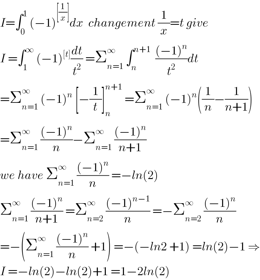 I=∫_0 ^1  (−1)^([(1/x)]) dx  changement (1/x)=t give  I =∫_1 ^∞  (−1)^([t]) (dt/t^2 ) =Σ_(n=1) ^∞  ∫_n ^(n+1)   (((−1)^n )/t^2 )dt  =Σ_(n=1) ^∞  (−1)^n  [−(1/t)]_n ^(n+1)  =Σ_(n=1) ^∞  (−1)^n ((1/n)−(1/(n+1)))  =Σ_(n=1) ^∞  (((−1)^n )/n)−Σ_(n=1) ^∞  (((−1)^n )/(n+1))  we have Σ_(n=1) ^∞  (((−1)^n )/n) =−ln(2)  Σ_(n=1) ^∞  (((−1)^n )/(n+1)) =Σ_(n=2) ^∞  (((−1)^(n−1) )/n) =−Σ_(n=2) ^∞  (((−1)^n )/n)  =−(Σ_(n=1) ^∞  (((−1)^n )/n) +1) =−(−ln2 +1) =ln(2)−1 ⇒  I =−ln(2)−ln(2)+1 =1−2ln(2)  