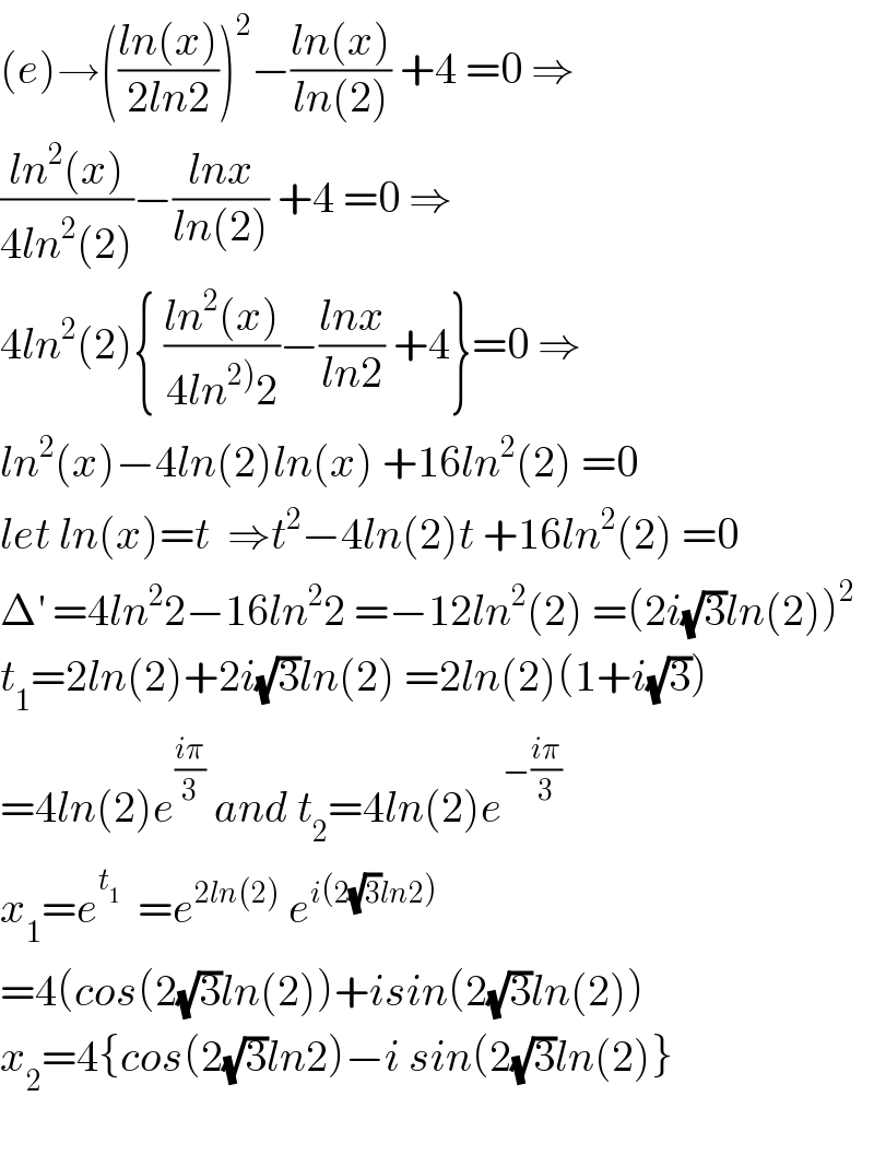 (e)→(((ln(x))/(2ln2)))^2 −((ln(x))/(ln(2))) +4 =0 ⇒  ((ln^2 (x))/(4ln^2 (2)))−((lnx)/(ln(2))) +4 =0 ⇒  4ln^2 (2){ ((ln^2 (x))/(4ln^(2)) 2))−((lnx)/(ln2)) +4}=0 ⇒  ln^2 (x)−4ln(2)ln(x) +16ln^2 (2) =0  let ln(x)=t  ⇒t^2 −4ln(2)t +16ln^2 (2) =0  Δ^′  =4ln^2 2−16ln^2 2 =−12ln^2 (2) =(2i(√3)ln(2))^2   t_1 =2ln(2)+2i(√3)ln(2) =2ln(2)(1+i(√3))  =4ln(2)e^((iπ)/3)  and t_2 =4ln(2)e^(−((iπ)/3))   x_1 =e^t_1    =e^(2ln(2))  e^(i(2(√3)ln2))   =4(cos(2(√3)ln(2))+isin(2(√3)ln(2))  x_2 =4{cos(2(√3)ln2)−i sin(2(√3)ln(2)}    