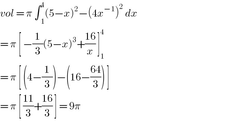 vol = π ∫ _1 ^4 (5−x)^2 −(4x^(−1) )^2  dx   = π [ −(1/3)(5−x)^3 +((16)/x) ]_1 ^4   = π [ (4−(1/3))−(16−((64)/3)) ]  = π [ ((11)/3)+((16)/3) ] = 9π  