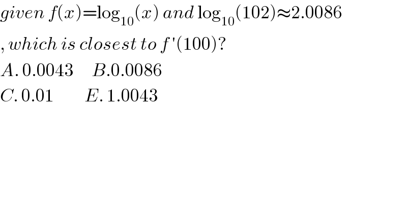 given f(x)=log_(10) (x) and log_(10) (102)≈2.0086  , which is closest to f ′(100)?  A. 0.0043      B.0.0086  C. 0.01          E. 1.0043  