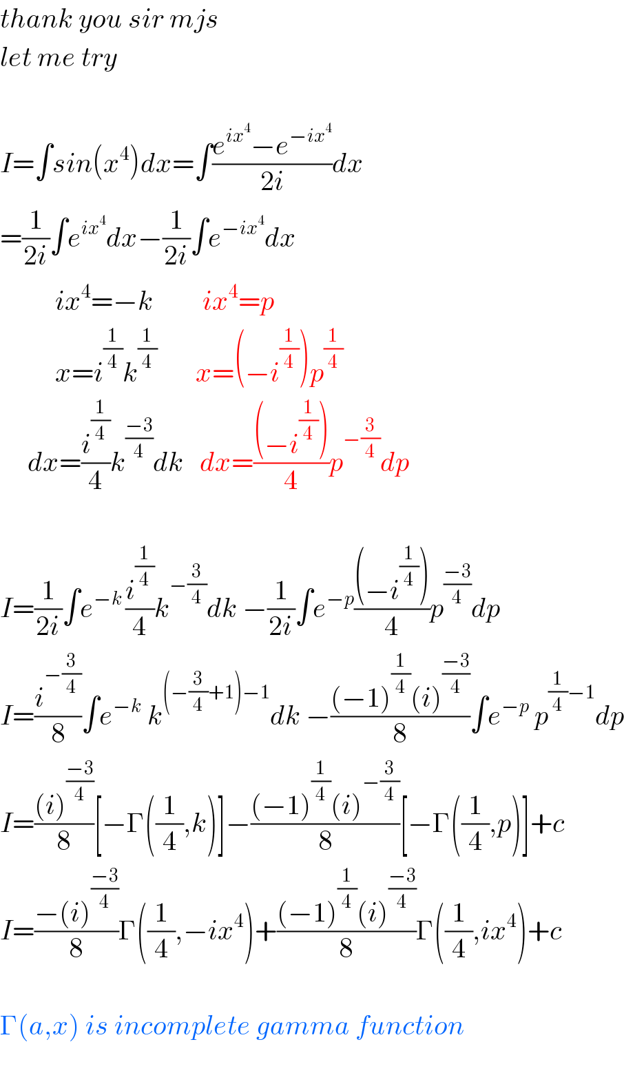 thank you sir mjs   let me try    I=∫sin(x^4 )dx=∫((e^(ix^4 ) −e^(−ix^4 ) )/(2i))dx  =(1/(2i))∫e^(ix^4 ) dx−(1/(2i))∫e^(−ix^4 ) dx            ix^4 =−k         ix^4 =p            x=i^(1/4) k^(1/4)        x=(−i^(1/4) )p^(1/4)        dx=(i^(1/4) /4)k^((−3)/4) dk   dx=(((−i^(1/4) ))/4)p^(−(3/4)) dp         I=(1/(2i))∫e^(−k ) (i^(1/4) /4)k^(−(3/4)) dk −(1/(2i))∫e^(−p) (((−i^(1/4) ))/4)p^((−3)/4) dp  I=(i^(−(3/4)) /8)∫e^(−k)  k^((−(3/4)+1)−1) dk −(((−1)^(1/4) (i)^((−3)/4) )/8)∫e^(−p)  p^((1/4)−1) dp  I=(((i)^((−3)/4) )/8)[−Γ((1/4),k)]−(((−1)^(1/4) (i)^(−(3/4)) )/8)[−Γ((1/4),p)]+c  I=((−(i)^((−3)/4) )/8)Γ((1/4),−ix^4 )+(((−1)^(1/4) (i)^((−3)/4) )/8)Γ((1/4),ix^4 )+c    Γ(a,x) is incomplete gamma function    