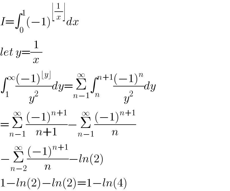 I=∫_0 ^1 (−1)^(⌊(1/x)⌋) dx  let y=(1/x)  ∫_1 ^∞ (((−1)^(⌊y⌋) )/y^2 )dy=Σ_(n−1) ^∞ ∫_n ^(n+1) (((−1)^n )/y^2 )dy  =Σ_(n−1) ^∞ (((−1)^(n+1) )/(n+1))−Σ_(n−1) ^∞ (((−1)^(n+1) )/n)  −Σ_(n−2) ^∞ (((−1)^(n+1) )/n)−ln(2)  1−ln(2)−ln(2)=1−ln(4)  