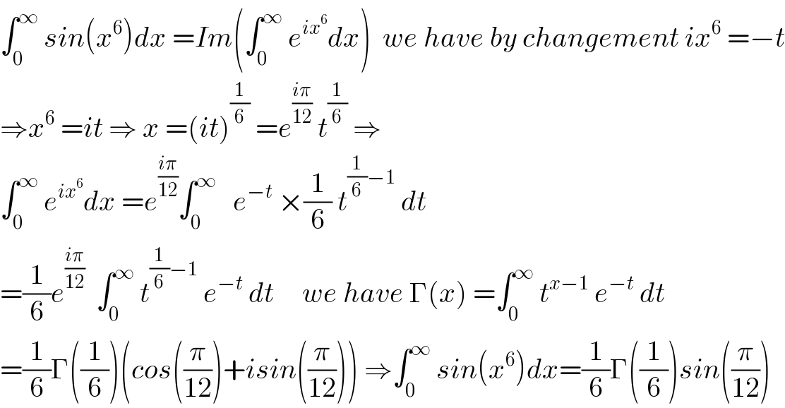 ∫_0 ^∞  sin(x^6 )dx =Im(∫_0 ^∞  e^(ix^6 ) dx)  we have by changement ix^6  =−t  ⇒x^6  =it ⇒ x =(it)^(1/6)  =e^((iπ)/(12))  t^(1/6)  ⇒  ∫_0 ^∞  e^(ix^6 ) dx =e^((iπ)/(12)) ∫_0 ^∞    e^(−t)  ×(1/6) t^((1/6)−1)  dt  =(1/6)e^((iπ)/(12))   ∫_0 ^∞  t^((1/6)−1)  e^(−t)  dt     we have Γ(x) =∫_0 ^∞  t^(x−1)  e^(−t)  dt  =(1/6)Γ((1/6))(cos((π/(12)))+isin((π/(12)))) ⇒∫_0 ^∞  sin(x^6 )dx=(1/6)Γ((1/6))sin((π/(12)))  