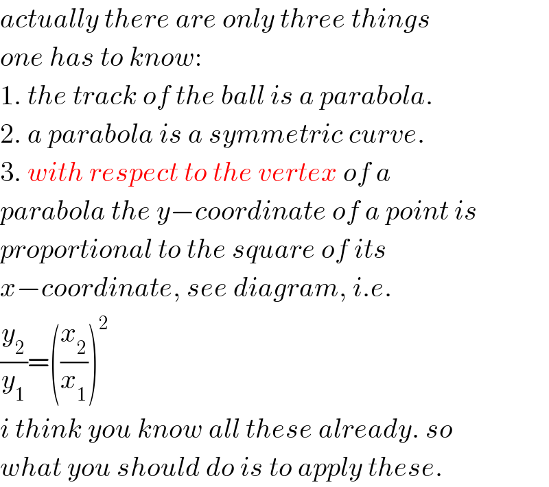 actually there are only three things  one has to know:  1. the track of the ball is a parabola.  2. a parabola is a symmetric curve.  3. with respect to the vertex of a  parabola the y−coordinate of a point is   proportional to the square of its  x−coordinate, see diagram, i.e.  (y_2 /y_1 )=((x_2 /x_1 ))^2   i think you know all these already. so  what you should do is to apply these.  