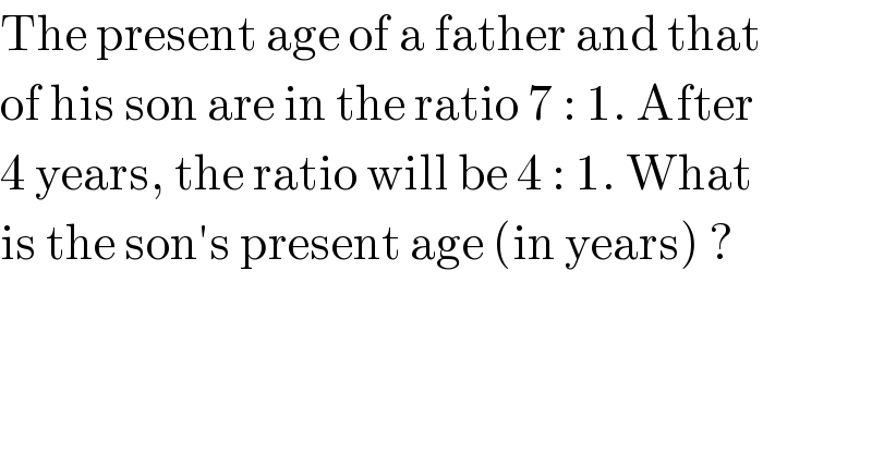 The present age of a father and that  of his son are in the ratio 7 : 1. After  4 years, the ratio will be 4 : 1. What  is the son′s present age (in years) ?  