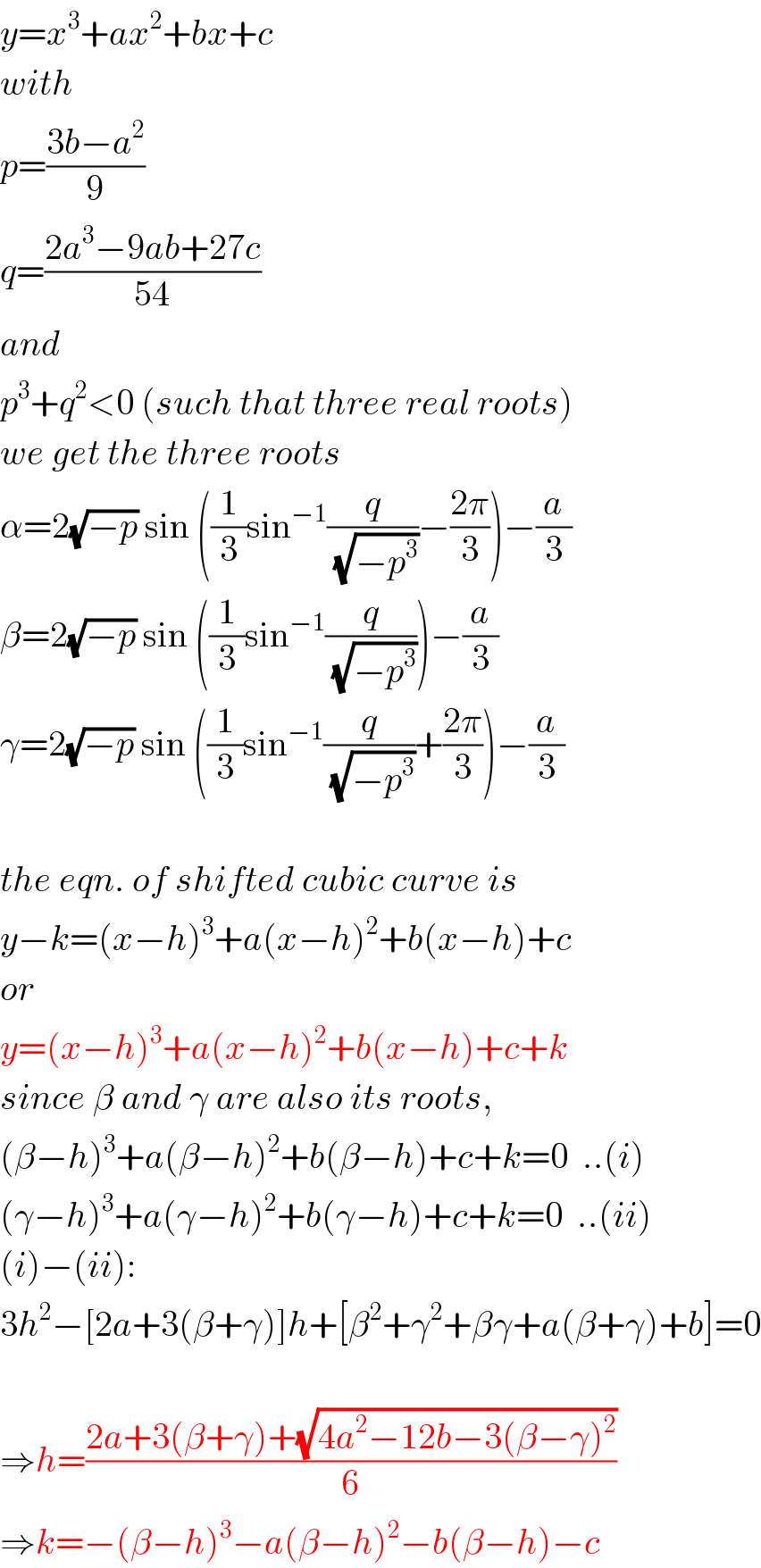 y=x^3 +ax^2 +bx+c  with  p=((3b−a^2 )/9)  q=((2a^3 −9ab+27c)/(54))  and  p^3 +q^2 <0 (such that three real roots)  we get the three roots  α=2(√(−p)) sin ((1/3)sin^(−1) (q/(√(−p^3 )))−((2π)/3))−(a/3)  β=2(√(−p)) sin ((1/3)sin^(−1) (q/(√(−p^3 ))))−(a/3)  γ=2(√(−p)) sin ((1/3)sin^(−1) (q/(√(−p^3 )))+((2π)/3))−(a/3)    the eqn. of shifted cubic curve is  y−k=(x−h)^3 +a(x−h)^2 +b(x−h)+c  or  y=(x−h)^3 +a(x−h)^2 +b(x−h)+c+k  since β and γ are also its roots,  (β−h)^3 +a(β−h)^2 +b(β−h)+c+k=0  ..(i)  (γ−h)^3 +a(γ−h)^2 +b(γ−h)+c+k=0  ..(ii)  (i)−(ii):  3h^2 −[2a+3(β+γ)]h+[β^2 +γ^2 +βγ+a(β+γ)+b]=0    ⇒h=((2a+3(β+γ)+(√(4a^2 −12b−3(β−γ)^2 )))/6)  ⇒k=−(β−h)^3 −a(β−h)^2 −b(β−h)−c  