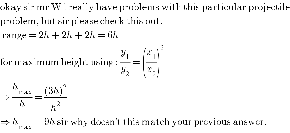 okay sir mr W i really have problems with this particular projectile  problem, but sir please check this out.   range = 2h + 2h + 2h = 6h  for maximum height using : (y_1 /y_2 ) = ((x_1 /x_2 ))^2   ⇒ (h_(max) /h) = (((3h)^2 )/h^2 )  ⇒ h_(max)  = 9h sir why doesn′t this match your previous answer.  