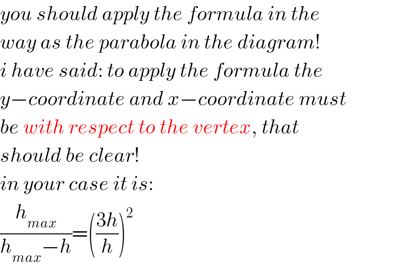 you should apply the formula in the  way as the parabola in the diagram!  i have said: to apply the formula the  y−coordinate and x−coordinate must  be with respect to the vertex, that  should be clear!  in your case it is:  (h_(max) /(h_(max) −h))=(((3h)/h))^2   