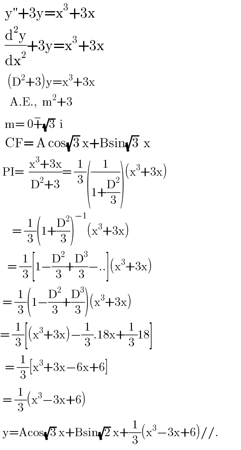   y^(′′) +3y=x^3 +3x    (d^2 y/dx^2 )+3y=x^3 +3x     (D^2 +3)y=x^3 +3x      A.E.,  m^2 +3    m= 0+^− (√3)  i    CF= A cos(√3) x+Bsin(√3)  x   PI=  ((x^3 +3x)/(D^2 +3))= (1/3)((1/(1+(D^2 /3))))(x^3 +3x)       = (1/3)(1+(D^2 /3))^(−1) (x^3 +3x)     = (1/3)[1−(D^2 /3)+(D^3 /3)−..](x^3 +3x)   = (1/3)(1−(D^2 /3)+(D^3 /3))(x^3 +3x)  = (1/3)[(x^3 +3x)−(1/3).18x+(1/3)18]    = (1/3)[x^3 +3x−6x+6]   = (1/3)(x^3 −3x+6)   y=Acos(√3) x+Bsin(√2) x+(1/3)(x^3 −3x+6)//.  