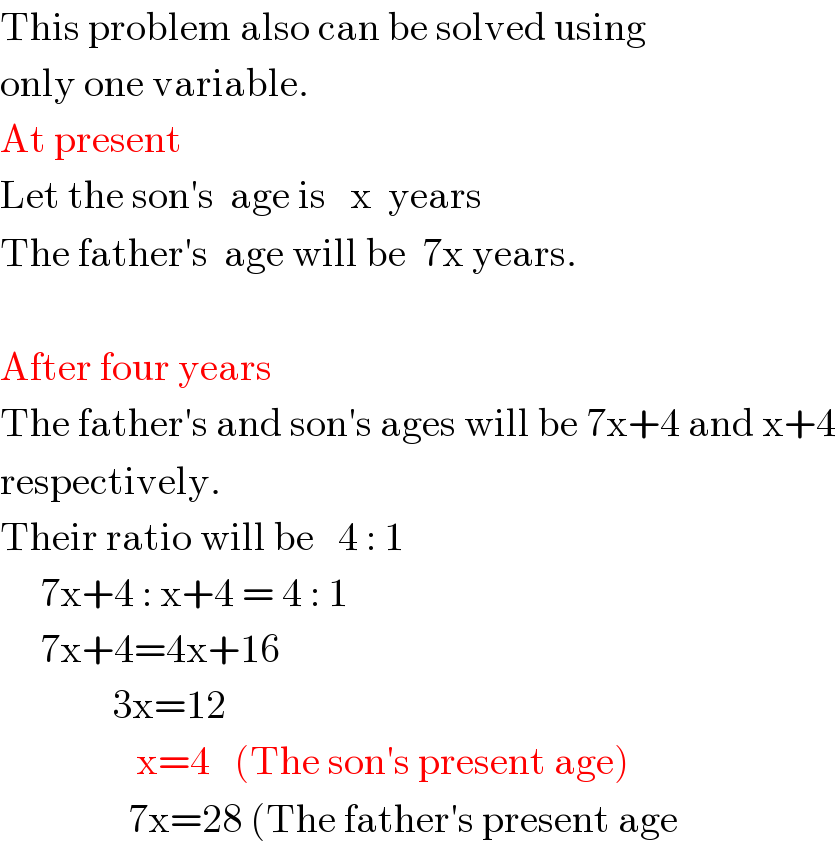 This problem also can be solved using  only one variable.  At present  Let the son′s  age is   x  years  The father′s  age will be  7x years.    After four years  The father′s and son′s ages will be 7x+4 and x+4  respectively.  Their ratio will be   4 : 1       7x+4 : x+4 = 4 : 1       7x+4=4x+16                3x=12                   x=4   (The son′s present age)                  7x=28 (The father′s present age  