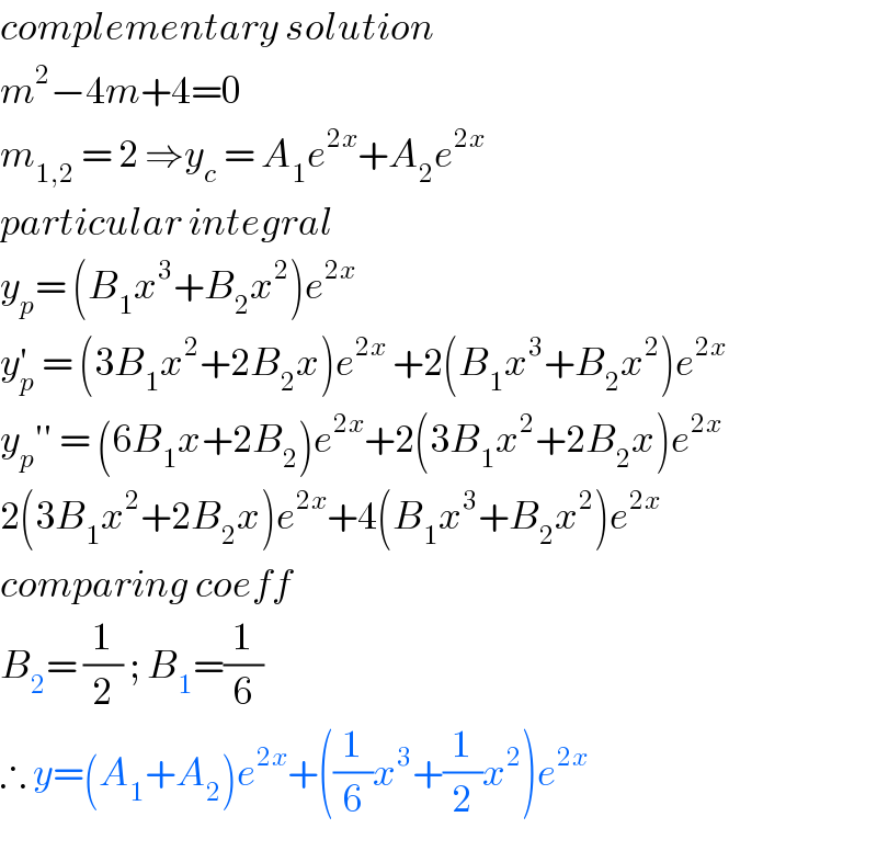 complementary solution  m^2 −4m+4=0  m_(1,2)  = 2 ⇒y_c  = A_1 e^(2x) +A_2 e^(2x)   particular integral  y_p = (B_1 x^3 +B_2 x^2 )e^(2x)   y_p ^′  = (3B_1 x^2 +2B_2 x)e^(2x)  +2(B_1 x^3 +B_2 x^2 )e^(2x)   y_p ′′ = (6B_1 x+2B_2 )e^(2x) +2(3B_1 x^2 +2B_2 x)e^(2x)   2(3B_1 x^2 +2B_2 x)e^(2x) +4(B_1 x^3 +B_2 x^2 )e^(2x)   comparing coeff   B_2 = (1/2) ; B_1 =(1/6)  ∴ y=(A_1 +A_2 )e^(2x) +((1/6)x^3 +(1/2)x^2 )e^(2x)   