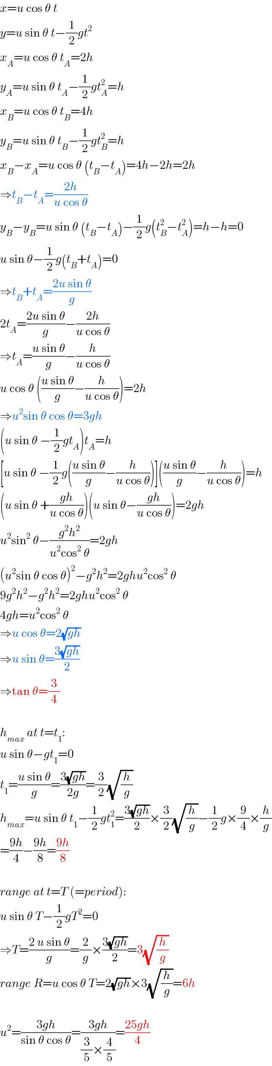 x=u cos θ t  y=u sin θ t−(1/2)gt^2   x_A =u cos θ t_A =2h  y_A =u sin θ t_A −(1/2)gt_A ^2 =h  x_B =u cos θ t_B =4h  y_B =u sin θ t_B −(1/2)gt_B ^2 =h  x_B −x_A =u cos θ (t_B −t_A )=4h−2h=2h  ⇒t_B −t_A =((2h)/(u cos θ))  y_B −y_B =u sin θ (t_B −t_A )−(1/2)g(t_B ^2 −t_A ^2 )=h−h=0  u sin θ−(1/2)g(t_B +t_A )=0  ⇒t_B +t_A =((2u sin θ)/g)  2t_A =((2u sin θ)/g)−((2h)/(u cos θ))  ⇒t_A =((u sin θ)/g)−(h/(u cos θ))  u cos θ (((u sin θ)/g)−(h/(u cos θ)))=2h  ⇒u^2 sin θ cos θ=3gh  (u sin θ −(1/2)gt_A )t_A =h  [u sin θ −(1/2)g(((u sin θ)/g)−(h/(u cos θ)))](((u sin θ)/g)−(h/(u cos θ)))=h  (u sin θ +((gh)/(u cos θ)))(u sin θ−((gh)/(u cos θ)))=2gh  u^2 sin^2  θ−((g^2 h^2 )/(u^2 cos^2  θ))=2gh  (u^2 sin θ cos θ)^2 −g^2 h^2 =2ghu^2 cos^2  θ  9g^2 h^2 −g^2 h^2 =2ghu^2 cos^2  θ  4gh=u^2 cos^2  θ  ⇒u cos θ=2(√(gh))  ⇒u sin θ=((3(√(gh)))/2)  ⇒tan θ=(3/4)    h_(max)  at t=t_1 :  u sin θ−gt_1 =0  t_1 =((u sin θ)/g)=((3(√(gh)))/(2g))=(3/2)(√(h/g))  h_(max) =u sin θ t_1 −(1/2)gt_1 ^2 =((3(√(gh)))/2)×(3/2)(√(h/g))−(1/2)g×(9/4)×(h/g)  =((9h)/4)−((9h)/8)=((9h)/8)    range at t=T (=period):  u sin θ T−(1/2)gT^2 =0  ⇒T=((2 u sin θ)/g)=(2/g)×((3(√(gh)))/2)=3(√(h/g))  range R=u cos θ T=2(√(gh))×3(√(h/g))=6h    u^2 =((3gh)/(sin θ cos θ))=((3gh)/((3/5)×(4/5)))=((25gh)/4)  