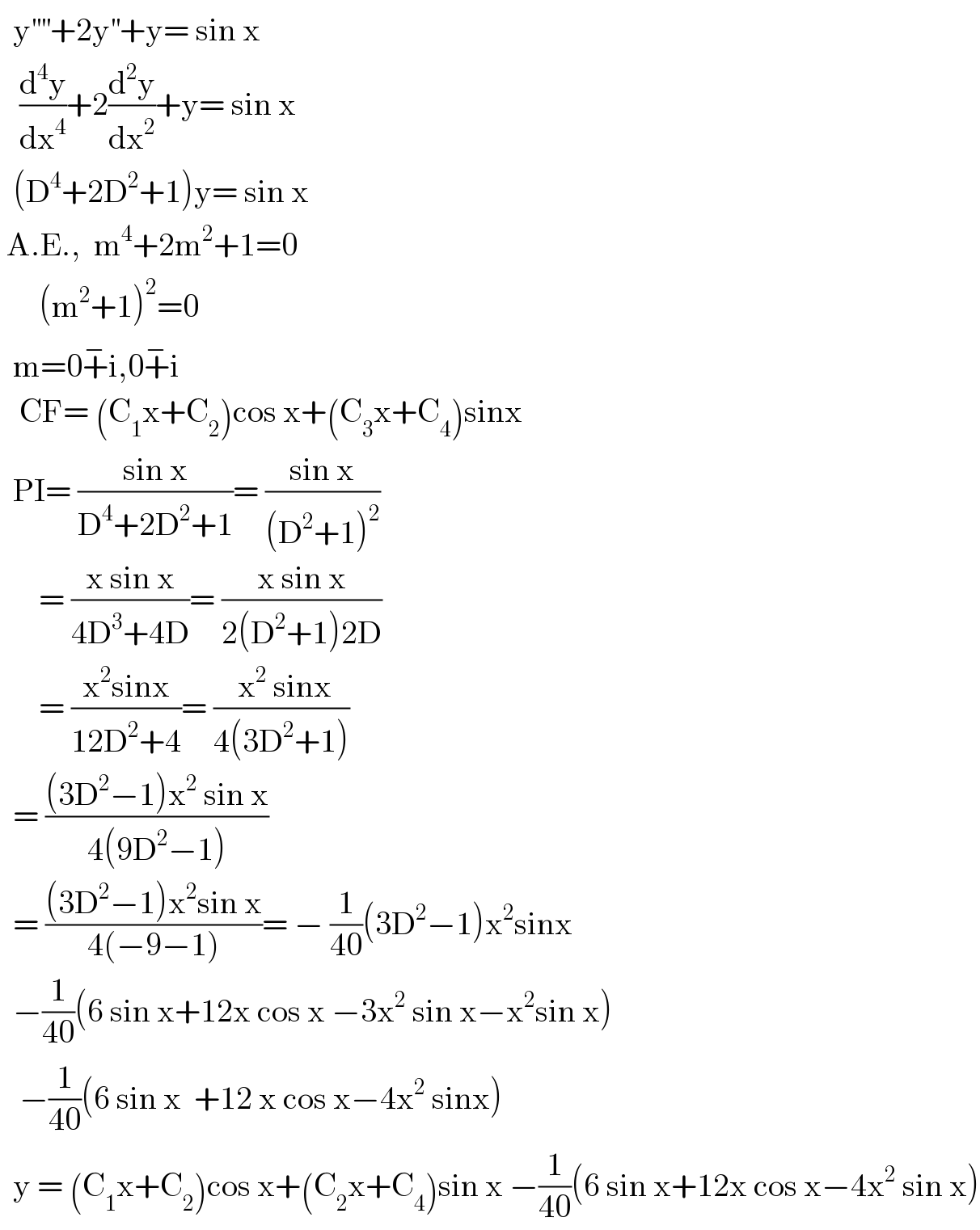   y^(′′′′) +2y^(′′) +y= sin x     (d^4 y/dx^4 )+2(d^2 y/dx^2 )+y= sin x    (D^4 +2D^2 +1)y= sin x   A.E.,  m^4 +2m^2 +1=0        (m^2 +1)^2 =0    m=0+^− i,0+^− i     CF= (C_1 x+C_2 )cos x+(C_3 x+C_4 )sinx    PI= ((sin x)/(D^4 +2D^2 +1))= ((sin x)/((D^2 +1)^2 ))        = ((x sin x)/(4D^3 +4D))= ((x sin x)/(2(D^2 +1)2D))        = ((x^2 sinx)/(12D^2 +4))= (( x^2  sinx)/(4(3D^2 +1)))    = (((3D^2 −1)x^2  sin x)/(4(9D^2 −1)))    = (((3D^2 −1)x^2 sin x)/(4(−9−1)))= − (1/(40))(3D^2 −1)x^2 sinx    −(1/(40))(6 sin x+12x cos x −3x^2  sin x−x^2 sin x)     −(1/(40))(6 sin x  +12 x cos x−4x^2  sinx)    y = (C_1 x+C_2 )cos x+(C_2 x+C_4 )sin x −(1/(40))(6 sin x+12x cos x−4x^2  sin x)  