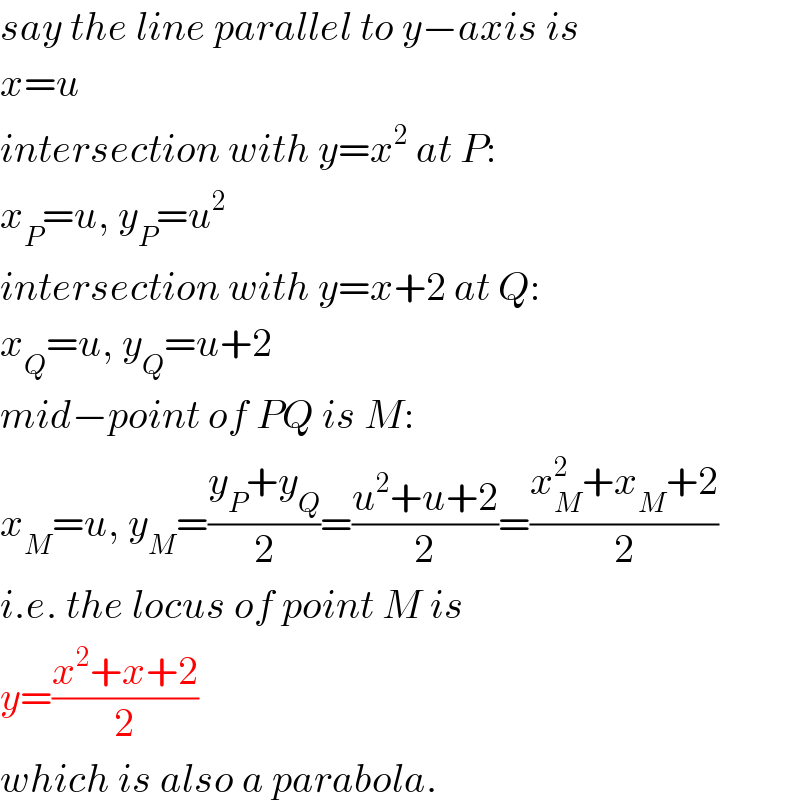 say the line parallel to y−axis is  x=u  intersection with y=x^2  at P:  x_P =u, y_P =u^2   intersection with y=x+2 at Q:  x_Q =u, y_Q =u+2  mid−point of PQ is M:  x_M =u, y_M =((y_P +y_Q )/2)=((u^2 +u+2)/2)=((x_M ^2 +x_M +2)/2)  i.e. the locus of point M is  y=((x^2 +x+2)/2)  which is also a parabola.  