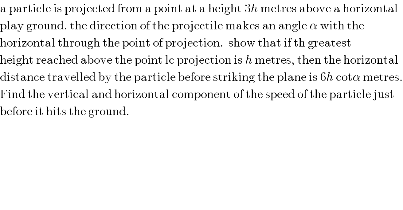 a particle is projected from a point at a height 3h metres above a horizontal  play ground. the direction of the projectile makes an angle α with the  horizontal through the point of projection.  show that if th greatest  height reached above the point lc projection is h metres, then the horizontal  distance travelled by the particle before striking the plane is 6h cotα metres.  Find the vertical and horizontal component of the speed of the particle just  before it hits the ground.  