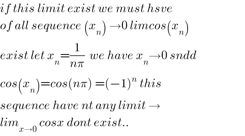 if this limit exist we must hsve  of all sequence (x_n ) →0 limcos(x_n )  exist let x_n =(1/(nπ))  we have x_n →0 sndd  cos(x_n )=cos(nπ) =(−1)^n  this  sequence have nt any limit →  lim_(x→0)  cosx dont exist..  