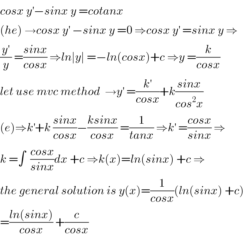 cosx y^′ −sinx y =cotanx  (he) →cosx y^′  −sinx y =0 ⇒cosx y^′  =sinx y ⇒  (y^′ /y) =((sinx)/(cosx)) ⇒ln∣y∣ =−ln(cosx)+c ⇒y =(k/(cosx))  let use mvc method  →y^′  =(k^′ /(cosx))+k((sinx)/(cos^2 x))  (e)⇒k^′ +k ((sinx)/(cosx))−((ksinx)/(cosx)) =(1/(tanx)) ⇒k^′  =((cosx)/(sinx)) ⇒  k =∫  ((cosx)/(sinx))dx +c ⇒k(x)=ln(sinx) +c ⇒  the general solution is y(x)=(1/(cosx))(ln(sinx) +c)  =((ln(sinx))/(cosx)) +(c/(cosx))  