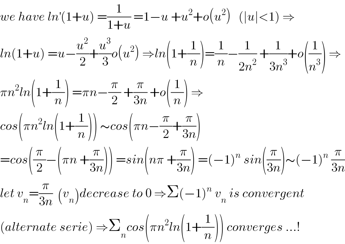 we have ln^′ (1+u) =(1/(1+u)) =1−u +u^2 +o(u^2 )   (∣u∣<1) ⇒  ln(1+u) =u−(u^2 /2)+(u^3 /3)o(u^2 ) ⇒ln(1+(1/n))=(1/n)−(1/(2n^2 )) +(1/(3n^3 ))+o((1/n^3 )) ⇒  πn^2 ln(1+(1/n)) =πn−(π/2) +(π/(3n)) +o((1/n)) ⇒  cos(πn^2 ln(1+(1/n))) ∼cos(πn−(π/2)+(π/(3n)))  =cos((π/2)−(πn +(π/(3n)))) =sin(nπ +(π/(3n))) =(−1)^n  sin((π/(3n)))∼(−1)^n  (π/(3n))  let v_n =(π/(3n))  (v_n )decrease to 0 ⇒Σ(−1)^n  v_n  is convergent   (alternate serie) ⇒Σ_n cos(πn^2 ln(1+(1/n))) converges ...!  