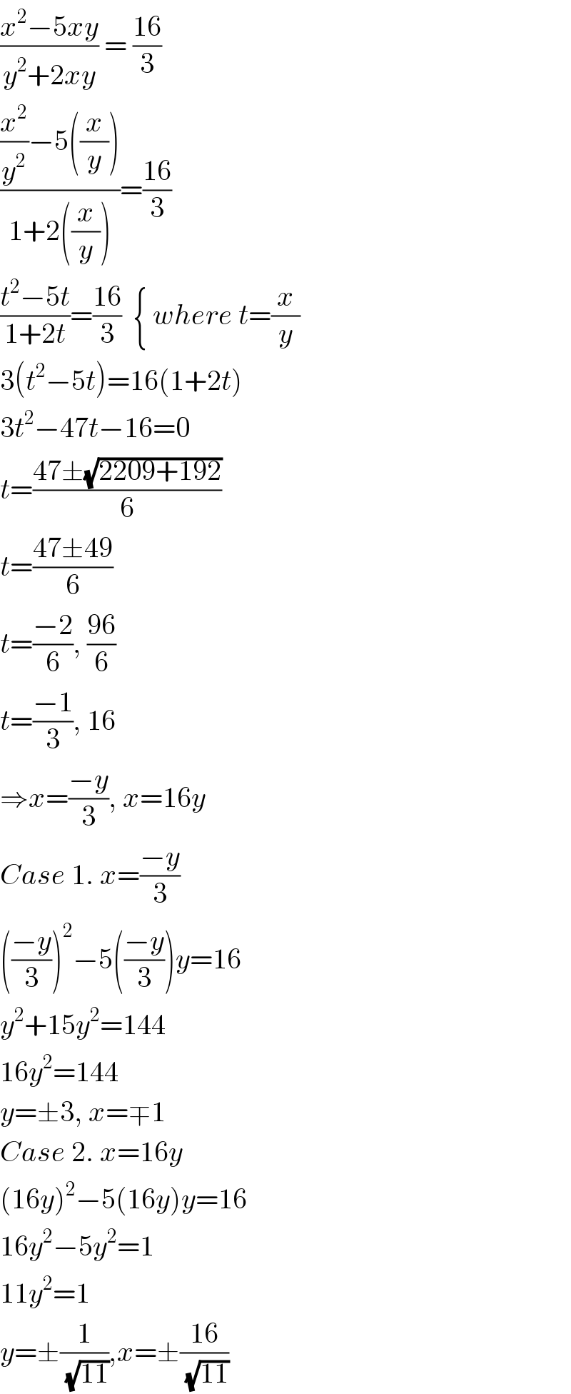 ((x^2 −5xy)/(y^2 +2xy)) = ((16)/3)  (((x^2 /y^2 )−5((x/y)))/(1+2((x/y))))=((16)/3)  ((t^2 −5t)/(1+2t))=((16)/3)  { where t=(x/y)  3(t^2 −5t)=16(1+2t)  3t^2 −47t−16=0  t=((47±(√(2209+192)))/6)  t=((47±49)/6)  t=((−2)/6), ((96)/6)  t=((−1)/3), 16  ⇒x=((−y)/3), x=16y  Case 1. x=((−y)/3)  (((−y)/3))^2 −5(((−y)/3))y=16  y^2 +15y^2 =144  16y^2 =144  y=±3, x=∓1  Case 2. x=16y  (16y)^2 −5(16y)y=16  16y^2 −5y^2 =1  11y^2 =1  y=±(1/(√(11))),x=±((16)/(√(11)))  