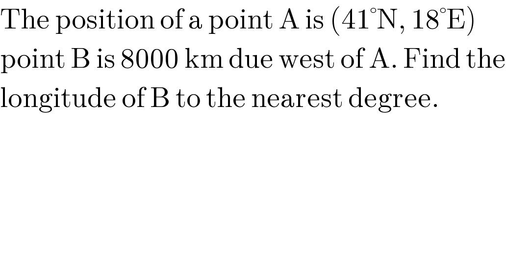 The position of a point A is (41°N, 18°E)  point B is 8000 km due west of A. Find the  longitude of B to the nearest degree.  