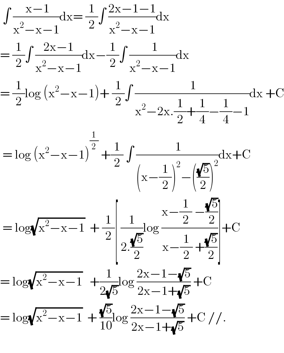  ∫ (( x−1)/(x^2 −x−1))dx= (1/2)∫ ((2x−1−1)/(x^2 −x−1))dx  = (1/2)∫ ((2x−1)/(x^2 −x−1))dx−(1/2)∫ ((  1)/(x^2 −x−1))dx  = (1/2)log (x^2 −x−1)+ (1/2)∫ (( 1)/(x^2 −2x.(1/2)+(1/4)−(1/4)−1))dx +C   = log (x^2 −x−1)^(1/2)  +(1/2) ∫ (( 1)/((x−(1/2))^2 −(((√5)/2))^2 ))dx+C   = log(√(x^2 −x−1))  + (1/2)[ (1/(2.((√5)/2)))log ((x−(1/2) −((√5)/2))/(x−(1/2) +((√5)/2)))]+C  = log(√(x^2 −x−1))   +(1/(2(√5)))log ((2x−1−(√5))/(2x−1+(√5))) +C  = log(√(x^2 −x−1))  + ((√5)/(10))log ((2x−1−(√5))/(2x−1+(√5))) +C //.    