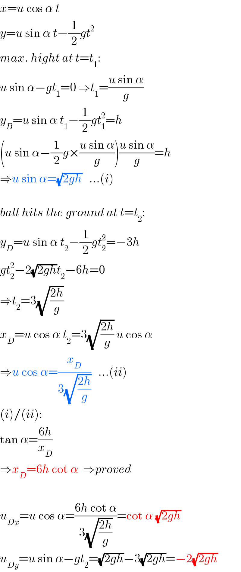 x=u cos α t  y=u sin α t−(1/2)gt^2   max. hight at t=t_1 :  u sin α−gt_1 =0 ⇒t_1 =((u sin α)/g)  y_B =u sin α t_1 −(1/2)gt_1 ^2 =h  (u sin α−(1/2)g×((u sin α)/g))((u sin α)/g)=h  ⇒u sin α=(√(2gh))   ...(i)    ball hits the ground at t=t_2 :  y_D =u sin α t_2 −(1/2)gt_2 ^2 =−3h  gt_2 ^2 −2(√(2gh))t_2 −6h=0  ⇒t_2 =3(√((2h)/g))   x_D =u cos α t_2 =3(√((2h)/g)) u cos α  ⇒u cos α=(x_D /(3(√((2h)/g))))   ...(ii)  (i)/(ii):  tan α=((6h)/x_D )  ⇒x_D =6h cot α  ⇒proved    u_(Dx) =u cos α=((6h cot α)/(3(√((2h)/g))))=cot α (√(2gh))  u_(Dy) =u sin α−gt_2 =(√(2gh))−3(√(2gh))=−2(√(2gh))  