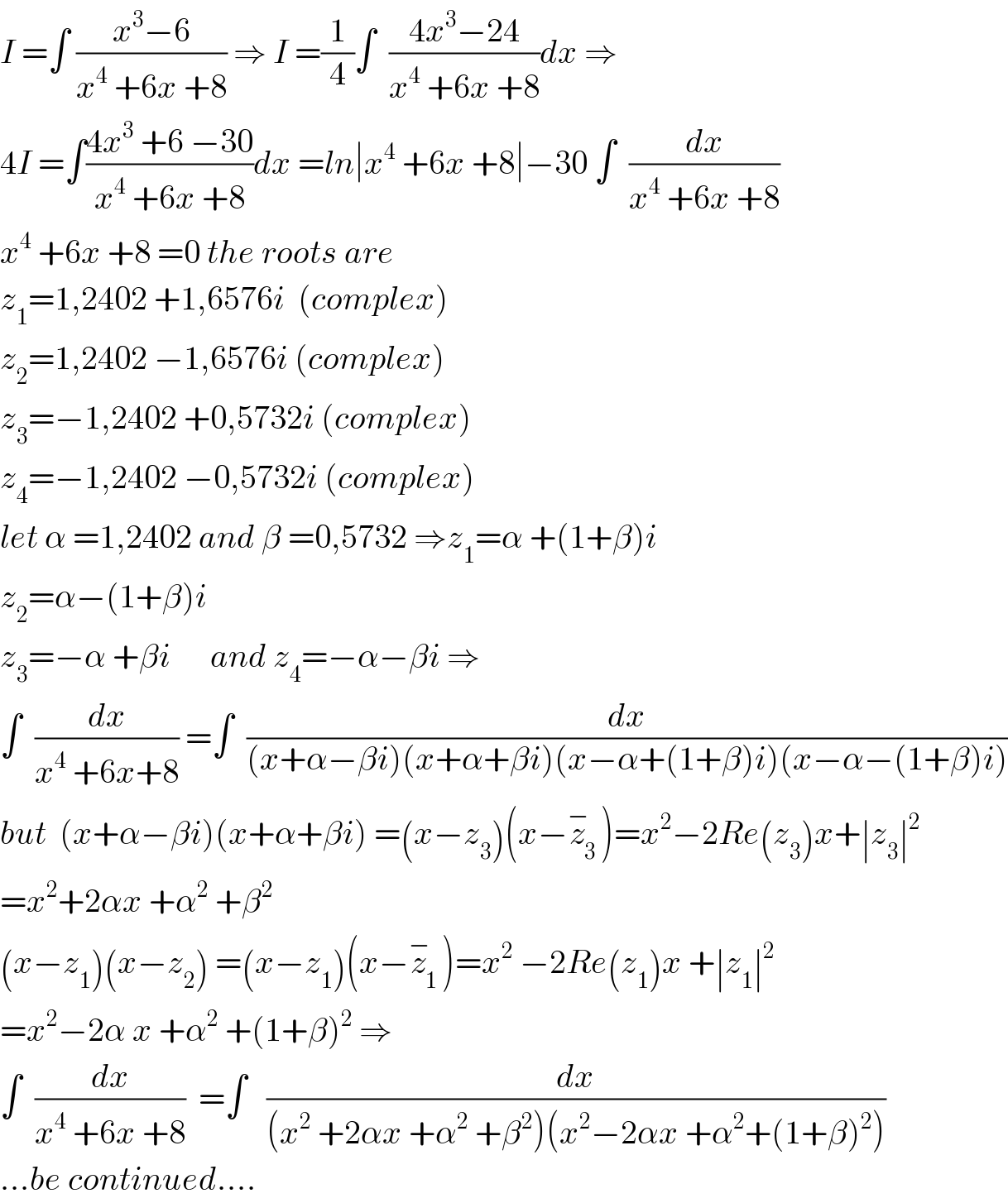 I =∫ ((x^3 −6)/(x^4  +6x +8)) ⇒ I =(1/4)∫  ((4x^3 −24)/(x^4  +6x +8))dx ⇒  4I =∫((4x^3  +6 −30)/(x^4  +6x +8))dx =ln∣x^4  +6x +8∣−30 ∫  (dx/(x^4  +6x +8))  x^4  +6x +8 =0 the roots are   z_1 =1,2402 +1,6576i  (complex)  z_2 =1,2402 −1,6576i (complex)  z_3 =−1,2402 +0,5732i (complex)  z_4 =−1,2402 −0,5732i (complex)  let α =1,2402 and β =0,5732 ⇒z_1 =α +(1+β)i  z_2 =α−(1+β)i  z_3 =−α +βi      and z_4 =−α−βi ⇒  ∫  (dx/(x^4  +6x+8)) =∫  (dx/((x+α−βi)(x+α+βi)(x−α+(1+β)i)(x−α−(1+β)i)))  but  (x+α−βi)(x+α+βi) =(x−z_3 )(x−z_3 ^− )=x^2 −2Re(z_3 )x+∣z_3 ∣^2   =x^2 +2αx +α^2  +β^2   (x−z_1 )(x−z_2 ) =(x−z_1 )(x−z_1 ^− )=x^2  −2Re(z_1 )x +∣z_1 ∣^2   =x^2 −2α x +α^2  +(1+β)^2  ⇒  ∫  (dx/(x^4  +6x +8))  =∫   (dx/((x^2  +2αx +α^2  +β^2 )(x^2 −2αx +α^2 +(1+β)^2 )))  ...be continued....  