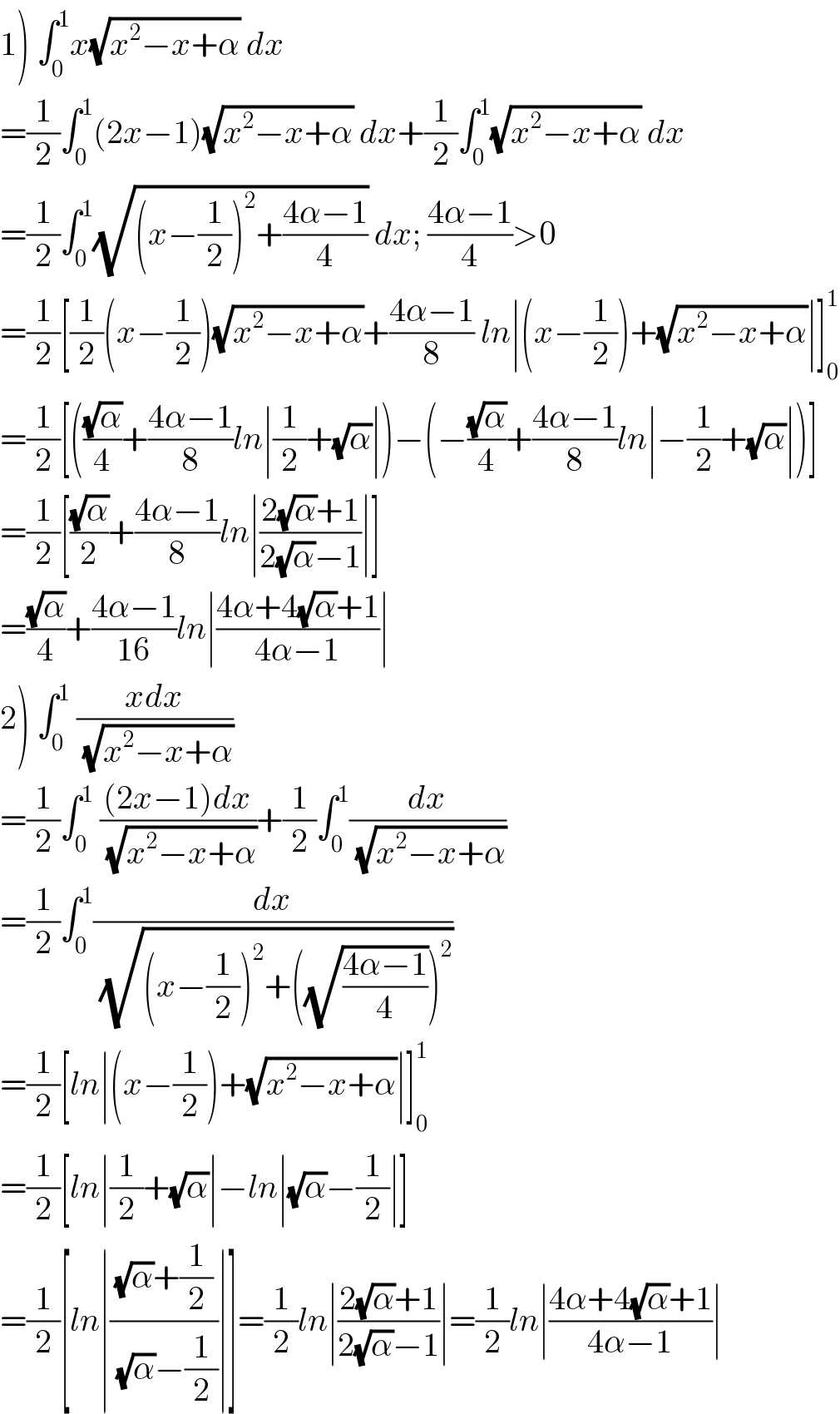 1) ∫_0 ^1 x(√(x^2 −x+α)) dx  =(1/2)∫_0 ^1 (2x−1)(√(x^2 −x+α)) dx+(1/2)∫_0 ^1 (√(x^2 −x+α)) dx  =(1/2)∫_0 ^1 (√((x−(1/2))^2 +((4α−1)/4))) dx; ((4α−1)/4)>0  =(1/2)[(1/2)(x−(1/2))(√(x^2 −x+α))+((4α−1)/8) ln∣(x−(1/2))+(√(x^2 −x+α))∣]_0 ^1   =(1/2)[(((√α)/4)+((4α−1)/8)ln∣(1/2)+(√α)∣)−(−((√α)/4)+((4α−1)/8)ln∣−(1/2)+(√α)∣)]  =(1/2)[((√α)/2)+((4α−1)/8)ln∣((2(√α)+1)/(2(√α)−1))∣]  =((√α)/4)+((4α−1)/(16))ln∣((4α+4(√α)+1)/(4α−1))∣  2) ∫_0 ^1  ((xdx)/(√(x^2 −x+α)))  =(1/2)∫_0 ^1  (((2x−1)dx)/(√(x^2 −x+α)))+(1/2)∫_0 ^1 (dx/(√(x^2 −x+α)))  =(1/2)∫_0 ^1 (dx/(√((x−(1/2))^2 +((√((4α−1)/4)))^2 )))  =(1/2)[ln∣(x−(1/2))+(√(x^2 −x+α))∣]_0 ^1   =(1/2)[ln∣(1/2)+(√α)∣−ln∣(√α)−(1/2)∣]  =(1/2)[ln∣(((√α)+(1/2))/((√α)−(1/2)))∣]=(1/2)ln∣((2(√α)+1)/(2(√α)−1))∣=(1/2)ln∣((4α+4(√α)+1)/(4α−1))∣  