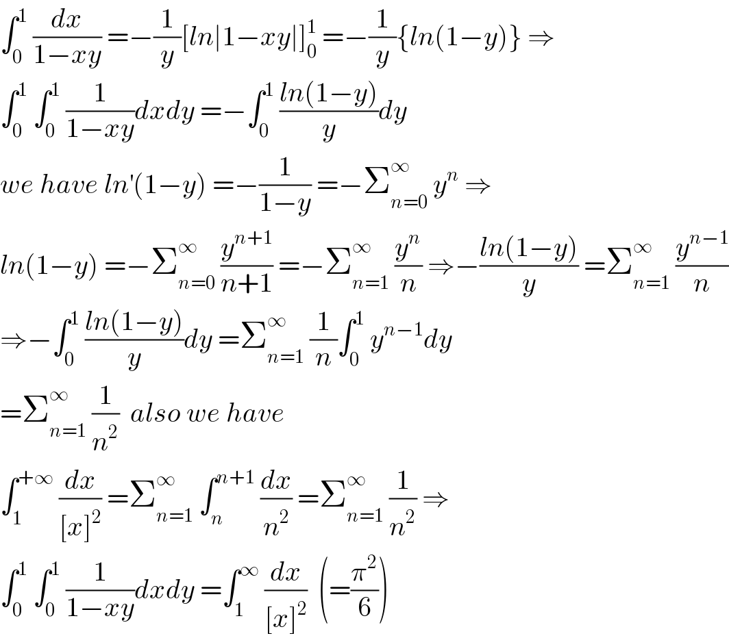 ∫_0 ^1  (dx/(1−xy)) =−(1/y)[ln∣1−xy∣]_0 ^1  =−(1/y){ln(1−y)} ⇒  ∫_0 ^1  ∫_0 ^1  (1/(1−xy))dxdy =−∫_0 ^1  ((ln(1−y))/y)dy  we have ln^′ (1−y) =−(1/(1−y)) =−Σ_(n=0) ^∞  y^n  ⇒  ln(1−y) =−Σ_(n=0) ^∞  (y^(n+1) /(n+1)) =−Σ_(n=1) ^∞  (y^n /n) ⇒−((ln(1−y))/y) =Σ_(n=1) ^∞  (y^(n−1) /n)  ⇒−∫_0 ^1  ((ln(1−y))/y)dy =Σ_(n=1) ^∞  (1/n)∫_0 ^1  y^(n−1) dy  =Σ_(n=1) ^∞  (1/n^2 )  also we have  ∫_1 ^(+∞)  (dx/([x]^2 )) =Σ_(n=1) ^∞  ∫_n ^(n+1)  (dx/n^2 ) =Σ_(n=1) ^∞  (1/n^2 ) ⇒  ∫_0 ^1  ∫_0 ^1  (1/(1−xy))dxdy =∫_1 ^∞  (dx/([x]^2 ))  (=(π^2 /6))  