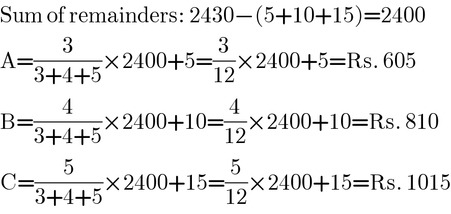 Sum of remainders: 2430−(5+10+15)=2400  A=(3/(3+4+5))×2400+5=(3/(12))×2400+5=Rs. 605  B=(4/(3+4+5))×2400+10=(4/(12))×2400+10=Rs. 810  C=(5/(3+4+5))×2400+15=(5/(12))×2400+15=Rs. 1015  
