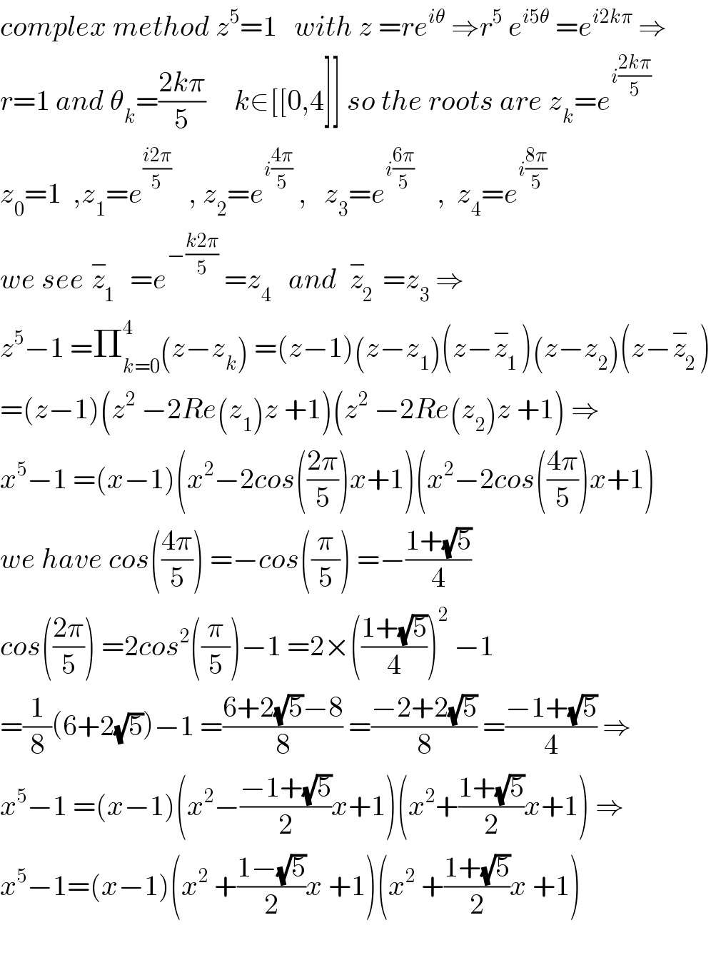 complex method z^5 =1   with z =re^(iθ)  ⇒r^5  e^(i5θ)  =e^(i2kπ)  ⇒  r=1 and θ_k =((2kπ)/5)     k∈[[0,4]] so the roots are z_k =e^(i((2kπ)/5))   z_0 =1  ,z_1 =e^((i2π)/5)    , z_2 =e^(i((4π)/5))  ,   z_3 =e^(i((6π)/5))     ,  z_4 =e^(i((8π)/5))   we see z_1 ^−   =e^(−((k2π)/5))  =z_4    and  z_2 ^−  =z_3  ⇒  z^5 −1 =Π_(k=0) ^4 (z−z_k ) =(z−1)(z−z_1 )(z−z_1 ^− )(z−z_2 )(z−z_2 ^− )  =(z−1)(z^2  −2Re(z_1 )z +1)(z^2  −2Re(z_2 )z +1) ⇒  x^5 −1 =(x−1)(x^2 −2cos(((2π)/5))x+1)(x^2 −2cos(((4π)/5))x+1)  we have cos(((4π)/5)) =−cos((π/5)) =−((1+(√5))/4)  cos(((2π)/5)) =2cos^2 ((π/5))−1 =2×(((1+(√5))/4))^2  −1  =(1/8)(6+2(√5))−1 =((6+2(√5)−8)/8) =((−2+2(√5))/8) =((−1+(√5))/4) ⇒  x^5 −1 =(x−1)(x^2 −((−1+(√5))/2)x+1)(x^2 +((1+(√5))/2)x+1) ⇒  x^5 −1=(x−1)(x^2  +((1−(√5))/2)x +1)(x^2  +((1+(√5))/2)x +1)    
