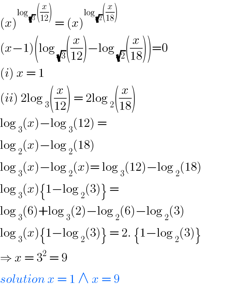 (x)^(log _(√3)  ((x/(12))))  = (x)^(log _(√2) ((x/(18))))   (x−1)(log _(√3) ((x/(12)))−log _(√2) ((x/(18))))=0  (i) x = 1  (ii) 2log _3 ((x/(12))) = 2log _2 ((x/(18)))  log _3 (x)−log _3 (12) =   log _2 (x)−log _2 (18)   log _3 (x)−log _2 (x)= log _3 (12)−log _2 (18)  log _3 (x){1−log _2 (3)} =  log _3 (6)+log _3 (2)−log _2 (6)−log _2 (3)  log _3 (x){1−log _2 (3)} = 2. {1−log _2 (3)}  ⇒ x = 3^2  = 9   solution x = 1 ∧ x = 9  