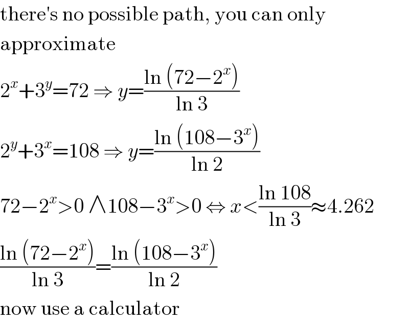 there′s no possible path, you can only  approximate  2^x +3^y =72 ⇒ y=((ln (72−2^x ))/(ln 3))  2^y +3^x =108 ⇒ y=((ln (108−3^x ))/(ln 2))  72−2^x >0 ∧108−3^x >0 ⇔ x<((ln 108)/(ln 3))≈4.262  ((ln (72−2^x ))/(ln 3))=((ln (108−3^x ))/(ln 2))  now use a calculator  