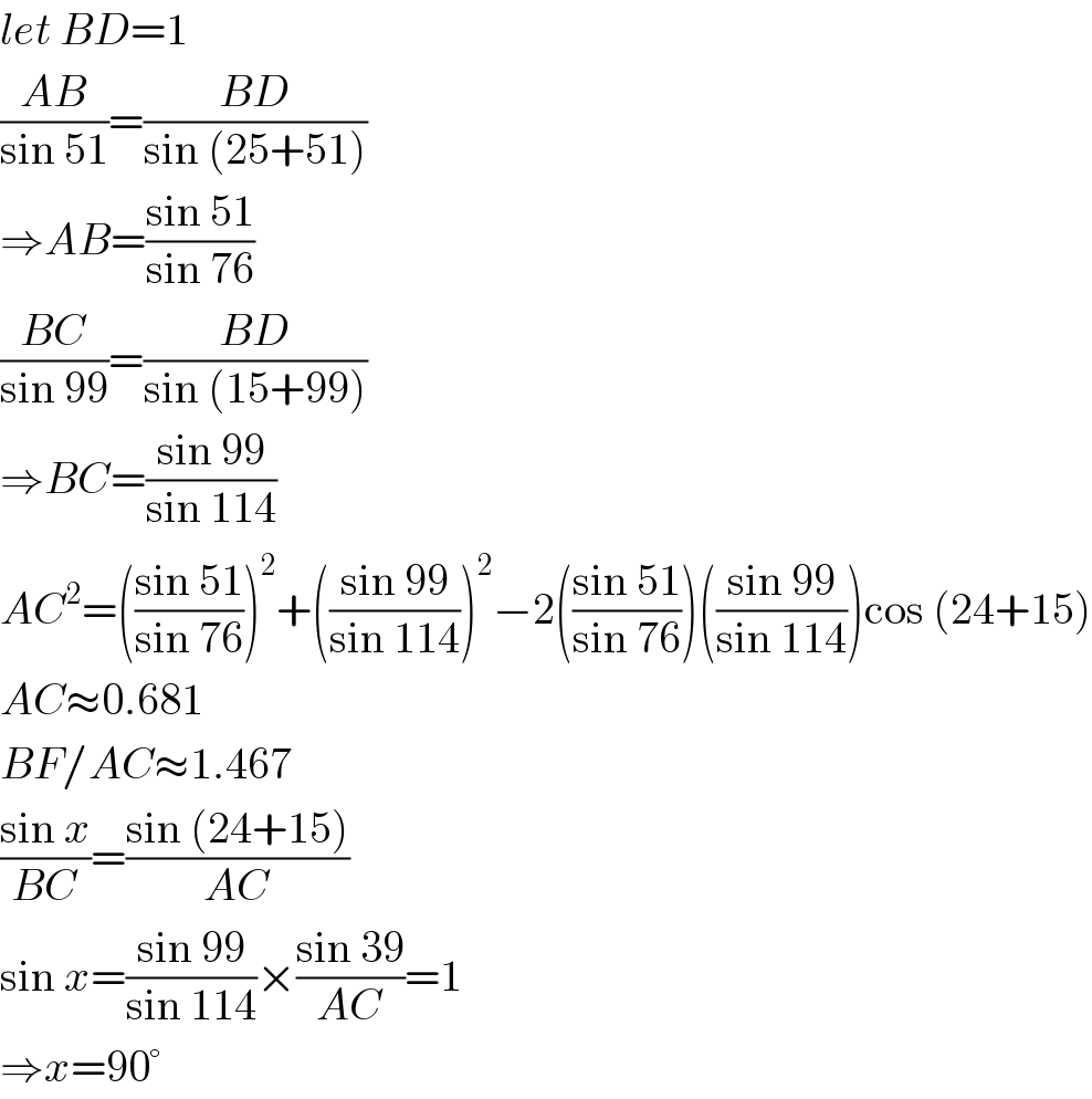 let BD=1  ((AB)/(sin 51))=((BD)/(sin (25+51)))  ⇒AB=((sin 51)/(sin 76))  ((BC)/(sin 99))=((BD)/(sin (15+99)))  ⇒BC=((sin 99)/(sin 114))  AC^2 =(((sin 51)/(sin 76)))^2 +(((sin 99)/(sin 114)))^2 −2(((sin 51)/(sin 76)))(((sin 99)/(sin 114)))cos (24+15)  AC≈0.681  BF/AC≈1.467  ((sin x)/(BC))=((sin (24+15))/(AC))  sin x=((sin 99)/(sin 114))×((sin 39)/(AC))=1  ⇒x=90°  
